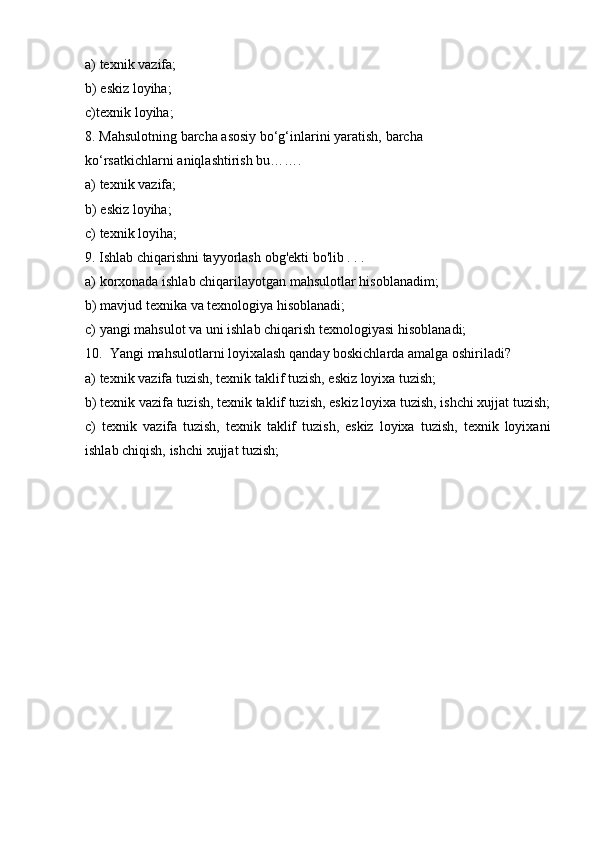 a) texnik   vazifa;
b) eskiz   loyiha;
c) texnik   loyiha;
8. Mahsulotning   barcha   asosiy   bo‘g‘inlarini   yaratish,   barcha  
ko‘rsatkichlarni   aniqlashtirish   bu…….
a) texnik   vazifa;
b) eskiz   loyiha;
c) texnik   loyiha;
9. Ishlab   chiqarishni   tayyorlash   obg'ekti   bo'lib   .   .   .
a) korxonada   ishlab   chiqarilayotgan   mahsulotlar   hisoblanadim;
b) mavjud   texnika   va   texnologiya   hisoblanadi;
c) yangi   mahsulot   va   uni   ishlab   chiqarish   texnologiyasi   hisoblanadi;
10. Yangi   mahsulotlarni   loyixalash   qanday   boskichlarda   amalga   oshiriladi?
a) texnik   vazifa   tuzish,   texnik taklif   tuzish,   eskiz   loyixa   tuzish;
b) texnik   vazifa   tuzish,   texnik   taklif   tuzish,   eskiz   loyixa   tuzish,   ishchi   xujjat   tuzish;
c) texnik   vazifa   tuzish,   texnik   taklif   tuzish,   eskiz   loyixa   tuzish,   texnik   loyixani
ishlab chiqish,   ishchi   xujjat   tuzish; 