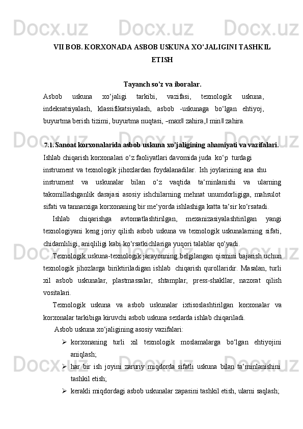 VII BOB. KORXONADA ASBOB USKUNA XO’JALIGINI TASHKIL
ETISH
Tayanch   so’z   va   iboralar.
Asbob   uskuna   xo‘jaligi   tarkibi,   vazifasi,   texnologik   uskuna,
indeksatsiyalash,   klassifikatsiyalash,   asbob   -uskunaga   bo‘lgan   ehtiyoj,
buyurtma berish tizimi,   bu y urt m a nuq t a s i,  ― max	‖  z a h i	ra,	‖   m in	‖  za h ira.
7.1. Sanoat korxonalarida asbob uskuna   xo’jaligining ahamiyati va vazifalari.  
Ishlab   chiqarish   korxonalari   o‘z   faoliyatlari   davomida   juda   ko‘p   turdagi  
instrument   va   texnologik   jihozlardan   foydalanadilar.   Ish   joylarining   ana   shu  
instrument va uskunalar bilan o‘z vaqtida ta‘minlanishi va ularning
takomillashganlik   darajasi   asosiy   ishchilarning   mehnat   unumdorligiga,   mahsulot
sifati   va   tannarxiga   korxonaning   bir   me‘yorda   ishlashiga   katta   ta‘sir   ko‘rsatadi.
Ishlab   chiqarishga   avtomatlashtirilgan,   mexanizasiyalashtirilgan   yangi
texnologiyani   keng   joriy   qilish   asbob   uskuna   va   texnologik   uskunalarning   sifati,
chidamliligi,   aniqliligi kabi   ko‘rsatkichlariga   yuqori talablar   qo‘yadi.
Texnologik uskuna-texnologik jarayonning belgilangan qismini  bajarish uchun
texnologik   jihozlarga   biriktiriladigan   ishlab   chiqarish   qurollaridir.   Masalan,   turli
xil   asbob   uskunalar,   plastmassalar,   shtamplar,   press-shakllar,   nazorat   qilish
vositalari.
Texnologik   uskuna   va   asbob   uskunalar   ixtisoslashtirilgan   korxonalar   va
korxonalar   tarkibiga   kiruvchi asbob uskuna   sexlarda   ishlab   chiqariladi.
Asbob   uskuna   xo‘jaligining   asosiy   vazifalari:
 korxonaning turli xil texnologik moslamalarga bo‘lgan ehtiyojini
aniqlash;
 har   bir   ish   joyini   zaruriy   miqdorda   sifatli   uskuna   bilan   ta‘minlanishini
tashkil etish;
 kerakli   miqdordagi   asbob   uskunalar   zapasini   tashkil   etish,   ularni   saqlash; 