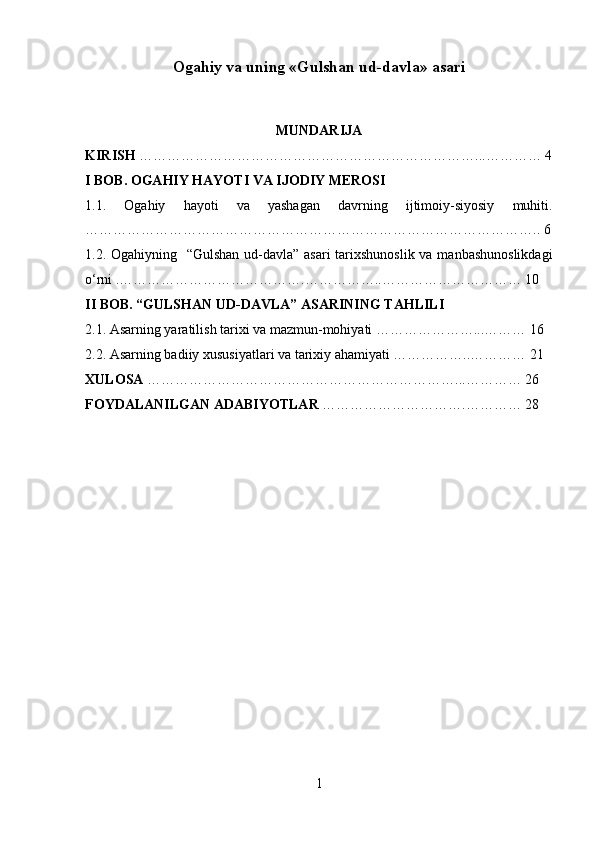 Ogahiy va uning «Gulshan ud-davla» asari
MUNDARIJA
KIRISH  ………………………………………………………………...………… 4
I BOB. OGAHIY HAYOTI VA IJODIY MEROSI
1.1.   Ogahiy   hayoti   va   yashagan   davrning   ijtimoiy-siyosiy   muhiti.
…………………………………………………………………………………….. 6
1.2. Ogahiyning   “Gulshan ud-davla” asari  tarixshunoslik va manbashunoslikdagi
o‘rni .………………………………….……………..………………………… 10
II BOB. “GULSHAN UD-DAVLA” ASARINING TAHLILI
2.1. Asarning yaratilish tarixi va mazmun-mohiyati …………………...……… 16
2.2. Asarning badiiy xususiyatlari va tarixiy ahamiyati ……………..………… 21
XULOSA  …………………………………………………………...………… 26
FOYDALANILGAN ADABIYOTLAR  ………………………….………… 28
1 