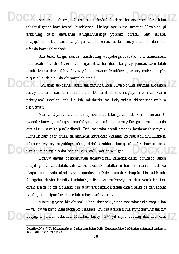 Bundan   tashqari,   “Gulshan   ud-davla”   boshqa   tarixiy   manbalar   bilan
solishtirilganda  ham  foydali  hisoblanadi.  Undagi  ayrim  ma’lumotlar   Xiva xonligi
tarixining   ba’zi   davrlarini   aniqlashtirishga   yordam   beradi.   Shu   sababli
tadqiqotchilar   bu   asarni   faqat   yordamchi   emas,   balki   asosiy   manbalardan   biri
sifatida ham ishlatishadi.
Shu   bilan   birga,   asarda   muallifning   voqealarga   nisbatan   o‘z   munosabati
ham   sezilib   turadi.   Bu   esa   uni   o‘rganishda   har   doim   tanqidiy   yondashuvni   talab
qiladi.   Manbashunoslikda   bunday   holat   muhim   hisoblanib,   tarixiy   matnni   to‘g‘ri
talqin qilishda alohida e’tibor talab etadi 7
.
“Gulshan   ud-davla”   asari   tarixshunoslikda   Xiva   xonligi   tarixini   tiklashda
asosiy   manbalardan   biri   hisoblanadi.   Manbashunoslik   nuqtayi   nazaridan   esa   u
tarixiy ma’lumotlarni tahlil qilish, solishtirish va ilmiy xulosa chiqarishda muhim
o‘rin tutadi.
Asarda   Ogahiy   davlat   boshqaruvi   masalalariga   alohida   e’tibor   beradi.   U
hukmdorlarning   axloqiy   mas’uliyati   va   adolat   tamoyillariga   amal   qilishi
kerakligini ham ko‘p ta’kidlaydi. Turli voqealar orqali davlatni boshqarish jarayoni
unchalik ham oson emasligi, aksincha murakkab ekanligi ko‘rsatiladi. Shuningdek,
xalqning   siyosiy   hayotdagi   o‘rni,   elchilik   ishlari,   tashqi   aloqalar   hamda   ichki
nizolar va qo‘zg‘olonlar haqida ham ma’lumotlar berilgan.
Ogahiy   davlat   boshqaruvida   uchraydigan   kamchiliklarni   ochiqroq   ruhda
tanqid   qiladi.   U   adolatsizlik   va   zo‘ravonlik   holatlarini   ham   ko‘rsatib   o‘tadi   va
o‘ziga   xos   tarzda   ideal   davlat   qanday   bo‘lishi   kerakligi   haqida   fikr   bildiradi.
Uningcha,   davlat   boshlig‘i   adolatli,   bilimli   va   ma’naviy   jihatdan   yetuk   bo‘lishi
kerak. Ba’zi qo‘zg‘olonlarni esa faqat tartibsizlik sifatida emas, balki ba’zan adolat
izlashga qaratilgan harakat sifatida ham tushuntiradi.
Asarning   yana   bir   e’tiborli   jihati   shundaki,   unda   voqealar   aniq   vaqt   bilan
— yil, oy va hatto kunigacha ko‘rsatiladi. Bu esa asardagi ma’lumotlarning tarixiy
aniqligini   yanada   oshiradi.   Masalan,   hijriy   1274-yil   rajab   oyining   ikkinchi   kuni
7
 Kamilov, N. (1970), Muhammadreza Ogahi's translation skills. Muhammadrizo Ogahiyning tarjomonlik mahorati.
Ph.D. ...dis. - Tashkent.: 349 b.
10 