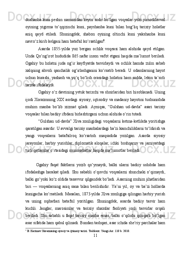 dushanba kuni peshin namozidan keyin sodir bo‘lgan voqealar yoki jumodilavval
oyining   yigirma   to‘qqizinchi   kuni,   payshanba   kuni   bilan   bog‘liq   tarixiy   holatlar
aniq   qayd   etiladi.   Shuningdek,   shabon   oyining   oltinchi   kuni   yakshanba   kuni
navro‘z kirib kelgani ham batafsil ko‘rsatilgan 8
.
Asarda   1855-yilda   yuz   bergan   ochlik   voqeasi   ham   alohida   qayd   etilgan.
Unda Qo‘ng‘irot hududida 865 nafar inson vafot etgani haqida ma’lumot beriladi.
Ogahiy   bu   holatni   juda   og‘ir   kayfiyatda   tasvirlaydi   va   ochlik   hamda   zulm   sabab
xalqning   ahvoli   qanchalik   og‘irlashganini   ko‘rsatib   beradi.   U   odamlarning   hayot
uchun kurashi, yashash va yo‘q bo‘lish orasidagi holatini ham sodda, lekin ta’sirli
tarzda ifodalaydi.
Ogahiy o‘z davrining yetuk tarixchi va shoirlaridan biri hisoblanadi. Uning
ijodi Xorazmning XIX asrdagi siyosiy, iqtisodiy va madaniy hayotini tushunishda
muhim   manba   bo‘lib   xizmat   qiladi.   Ayniqsa,   “Gulshan   ud-davla”   asari   tarixiy
voqealar bilan badiiy ifodani birlashtirgani uchun alohida o‘rin tutadi.
“Gulshan ud-davla” Xiva xonligidagi voqealarni ketma-ketlikda yoritishga
qaratilgan asardir. U avvalgi tarixiy manbalardagi ba’zi kamchiliklarni to‘ldirish va
yangi   voqealarni   batafsilroq   ko‘rsatish   maqsadida   yozilgan.   Asarda   siyosiy
jarayonlar,   harbiy   yurishlar,   diplomatik   aloqalar,   ichki   boshqaruv   va   jamiyatdagi
turli qatlamlar o‘rtasidagi munosabatlar haqida ma’lumotlar beriladi.
Ogahiy   faqat   faktlarni   yozib   qo‘ymaydi,   balki   ularni   badiiy   uslubda   ham
ifodalashga  harakat  qiladi. Shu sababli  o‘quvchi  voqealarni  shunchaki  o‘qimaydi,
balki go‘yoki ko‘z oldida tasavvur qilgandek bo‘ladi. Asarning muhim jihatlaridan
biri   —   voqealarning   aniq   sana   bilan   berilishidir.   Ya’ni   yil,   oy   va   ba’zi   hollarda
kunigacha ko‘rsatiladi. Masalan, 1873-yilda Xiva xonligiga qilingan harbiy yurish
va   uning   oqibatlari   batafsil   yoritilgan.   Shuningdek,   asarda   badiiy   tasvir   ham
kuchli.   Janglar,   marosimlar   va   tarixiy   shaxslar   faoliyati   jonli   tasvirlar   orqali
beriladi.  Shu sababli  u  faqat  tarixiy manba  emas,  balki   o‘qilishi  qiziqarli  bo‘lgan
asar sifatida ham qabul qilinadi. Bundan tashqari, asar ichida she’riy parchalar ham
8
 B. Karimov Xorazmning siyosiy va ijtimoiy tarixi. Toshkent: Yangi Asr. 110 b. 2010.
11 
