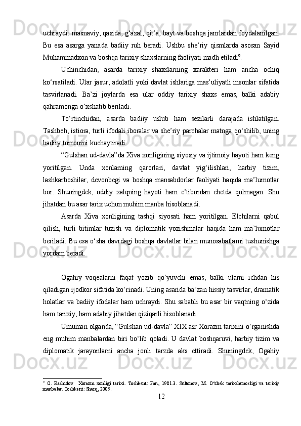 uchraydi: masnaviy, qasida, g‘azal, qit’a, bayt va boshqa janrlardan foydalanilgan.
Bu   esa   asarga   yanada   badiiy   ruh   beradi.   Ushbu   she’riy   qismlarda   asosan   Sayid
Muhammadxon va boshqa tarixiy shaxslarning faoliyati madh etiladi 9
.
Uchinchidan,   asarda   tarixiy   shaxslarning   xarakteri   ham   ancha   ochiq
ko‘rsatiladi. Ular jasur, adolatli yoki davlat ishlariga mas’uliyatli insonlar  sifatida
tasvirlanadi.   Ba’zi   joylarda   esa   ular   oddiy   tarixiy   shaxs   emas,   balki   adabiy
qahramonga o‘xshatib beriladi.
To‘rtinchidan,   asarda   badiiy   uslub   ham   sezilarli   darajada   ishlatilgan.
Tashbeh, istiora, turli ifodali iboralar va she’riy parchalar matnga qo‘shilib, uning
badiiy tomonini kuchaytiradi.
“Gulshan ud-davla”da Xiva xonligining siyosiy va ijtimoiy hayoti ham keng
yoritilgan.   Unda   xonlarning   qarorlari,   davlat   yig‘ilishlari,   harbiy   tizim,
lashkarboshilar,   devonbegi   va   boshqa   mansabdorlar   faoliyati   haqida   ma’lumotlar
bor.   Shuningdek,   oddiy   xalqning   hayoti   ham   e’tibordan   chetda   qolmagan.   Shu
jihatdan bu asar tarix uchun muhim manba hisoblanadi.
Asarda   Xiva   xonligining   tashqi   siyosati   ham   yoritilgan.   Elchilarni   qabul
qilish,   turli   bitimlar   tuzish   va   diplomatik   yozishmalar   haqida   ham   ma’lumotlar
beriladi. Bu esa o‘sha davrdagi boshqa davlatlar bilan munosabatlarni tushunishga
yordam beradi.
Ogahiy   voqealarni   faqat   yozib   qo‘yuvchi   emas,   balki   ularni   ichdan   his
qiladigan ijodkor sifatida ko‘rinadi. Uning asarida ba’zan hissiy tasvirlar, dramatik
holatlar  va  badiiy ifodalar  ham  uchraydi. Shu sababli  bu asar  bir  vaqtning o‘zida
ham tarixiy, ham adabiy jihatdan qiziqarli hisoblanadi.
Umuman olganda, “Gulshan ud-davla” XIX asr Xorazm tarixini o‘rganishda
eng   muhim   manbalardan   biri   bo‘lib   qoladi.   U   davlat   boshqaruvi,   harbiy   tizim   va
diplomatik   jarayonlarni   ancha   jonli   tarzda   aks   ettiradi.   Shuningdek,   Ogahiy
9
  O.   Rashidov     Xorazm   xonligi   tarixi.   Toshkent:   Fan,   1981.3.   Sultonov,   M.   O‘zbek   tarixshunosligi   va   tarixiy
manbalar. Toshkent: Sharq, 2005.
12 