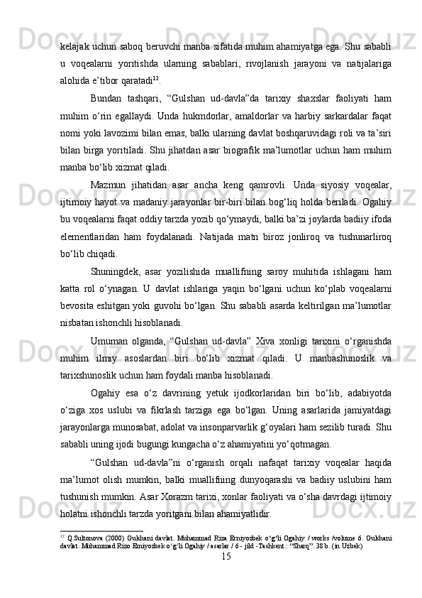 kelajak uchun saboq beruvchi manba sifatida muhim ahamiyatga ega. Shu sababli
u   voqealarni   yoritishda   ularning   sabablari,   rivojlanish   jarayoni   va   natijalariga
alohida e’tibor qaratadi 12
.
Bundan   tashqari,   “Gulshan   ud-davla”da   tarixiy   shaxslar   faoliyati   ham
muhim   o‘rin   egallaydi.   Unda   hukmdorlar,   amaldorlar   va   harbiy   sarkardalar   faqat
nomi yoki lavozimi bilan emas, balki ularning davlat boshqaruvidagi roli va ta’siri
bilan birga yoritiladi. Shu jihatdan asar  biografik ma’lumotlar  uchun ham muhim
manba bo‘lib xizmat qiladi.
Mazmun   jihatidan   asar   ancha   keng   qamrovli.   Unda   siyosiy   voqealar,
ijtimoiy hayot va madaniy jarayonlar bir-biri bilan bog‘liq holda beriladi. Ogahiy
bu voqealarni faqat oddiy tarzda yozib qo‘ymaydi, balki ba’zi joylarda badiiy ifoda
elementlaridan   ham   foydalanadi.   Natijada   matn   biroz   jonliroq   va   tushunarliroq
bo‘lib chiqadi.
Shuningdek,   asar   yozilishida   muallifning   saroy   muhitida   ishlagani   ham
katta   rol   o‘ynagan.   U   davlat   ishlariga   yaqin   bo‘lgani   uchun   ko‘plab   voqealarni
bevosita eshitgan yoki guvohi bo‘lgan. Shu sababli asarda keltirilgan ma’lumotlar
nisbatan ishonchli hisoblanadi.
Umuman   olganda,   “Gulshan   ud-davla”   Xiva   xonligi   tarixini   o‘rganishda
muhim   ilmiy   asoslardan   biri   bo‘lib   xizmat   qiladi.   U   manbashunoslik   va
tarixshunoslik uchun ham foydali manba hisoblanadi.
Ogahiy   esa   o‘z   davrining   yetuk   ijodkorlaridan   biri   bo‘lib,   adabiyotda
o‘ziga   xos   uslubi   va   fikrlash   tarziga   ega   bo‘lgan.   Uning   asarlarida   jamiyatdagi
jarayonlarga munosabat, adolat va insonparvarlik g‘oyalari ham sezilib turadi. Shu
sababli uning ijodi bugungi kungacha o‘z ahamiyatini yo‘qotmagan.
“Gulshan   ud-davla”ni   o‘rganish   orqali   nafaqat   tarixiy   voqealar   haqida
ma’lumot   olish   mumkin,   balki   muallifning   dunyoqarashi   va   badiiy   uslubini   ham
tushunish mumkin. Asar Xorazm tarixi, xonlar faoliyati va o‘sha davrdagi ijtimoiy
holatni ishonchli tarzda yoritgani bilan ahamiyatlidir.
12
  Q.Sultonova   (2000)   Gulshani   davlat.   Muhammad   Riza   Erniyozbek   o‘g‘li   Ogahiy   /   works   /volume   6.   Gulshani
davlat. Muhammad Rizo Erniyozbek o g li Ogahiy / asarlar / 6 - jild -ʻ ʻ Т ashkent.: “Sharq”. 38 b. (in Uzbek)
15 