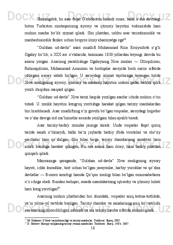 Shuningdek, bu asar  faqat O‘zbekiston hududi  emas, balki o‘sha davrdagi
butun   Turkiston   mintaqasining   siyosiy   va   ijtimoiy   hayotini   tushunishda   ham
muhim   manba   bo‘lib   xizmat   qiladi.   Shu   jihatdan,   ushbu   asar   tarixshunoslik   va
manbashunoslik fanlari uchun beqiyos ilmiy ahamiyatga ega 13
.
“Gulshan   ud-davla”   asari   muallifi   Muhammad   Rizo   Erniyozbek   o‘g‘li
Ogahiy  bo‘lib,  u   XIX  asr   o‘rtalarida,  taxminan   1830-yillardan   keyingi   davrda   bu
asarni   yozgan.   Asarning   yaratilishiga   Ogahiyning   Xiva   xonlari   —   Olloqulixon,
Rahimqulixon,   Muhammad   Aminxon   va   boshqalar   saroyida   bosh   mirzo   sifatida
ishlagani   asosiy   sabab   bo‘lgan.   U   saroydagi   xizmat   tajribasiga   tayangan   holda
Xiva   xonligining   siyosiy,   ijtimoiy   va   madaniy   hayotini   imkon   qadar   tartibli   qilib
yozib chiqishni maqsad qilgan.
“Gulshan ud-davla” Xiva tarixi haqida yozilgan asarlar ichida muhim o‘rin
tutadi.   U   xonlik   hayotini   kengroq   yoritishga   harakat   qilgan   tarixiy   manbalardan
biri hisoblanadi. Asar muallifning o‘zi guvohi bo‘lgan voqealar, saroydagi hujjatlar
va o‘sha davrga oid ma’lumotlar asosida yozilgani bilan ajralib turadi.
Asar   tarixiy-badiiy   xronika   janriga   kiradi.   Unda   voqealar   faqat   quruq
tarzda   sanab   o‘tilmaydi,   balki   ba’zi   joylarda   badiiy   ifoda   vositalari   va   she’riy
parchalar   ham   qo‘shilgan.   Shu   bilan   birga,   tarixiy   shaxslarning   xarakteri   ham
ochib   berishga   harakat   qilingan.   Bu   esa   asarni   ham   ilmiy,   ham   badiiy   jihatdan
qiziqarli qiladi.
Mazmuniga   qaraganda,   “Gulshan   ud-davla”   Xiva   xonligining   siyosiy
hayoti, ichki kurashlar, taxt uchun bo‘lgan jarayonlar, harbiy yurishlar va qo‘shni
davlatlar — Buxoro amirligi hamda Qo‘qon xonligi bilan bo‘lgan munosabatlarni
o‘z ichiga oladi. Bundan tashqari, asarda mamlakatning iqtisodiy va ijtimoiy holati
ham keng yoritilgan 14
.
Asarning   muhim   jihatlaridan   biri   shundaki,   voqealar   aniq   ketma-ketlikda,
ya’ni yilma-yil tartibda berilgan. Tarixiy shaxslar va sanalarning aniq ko‘rsatilishi
esa asarning ishonchliligini oshiradi va uni tarixiy manba sifatida muhim qiladi.
13
 M. Sultonov O‘zbek tarixshunosligi va tarixiy manbalar. Toshkent: Sharq, 2005.
14
 D. Sobirov Sharqiy xalqlarning tarixiy yozma manbalari. Toshkent: Sharq. 148 b. 2007.
16 