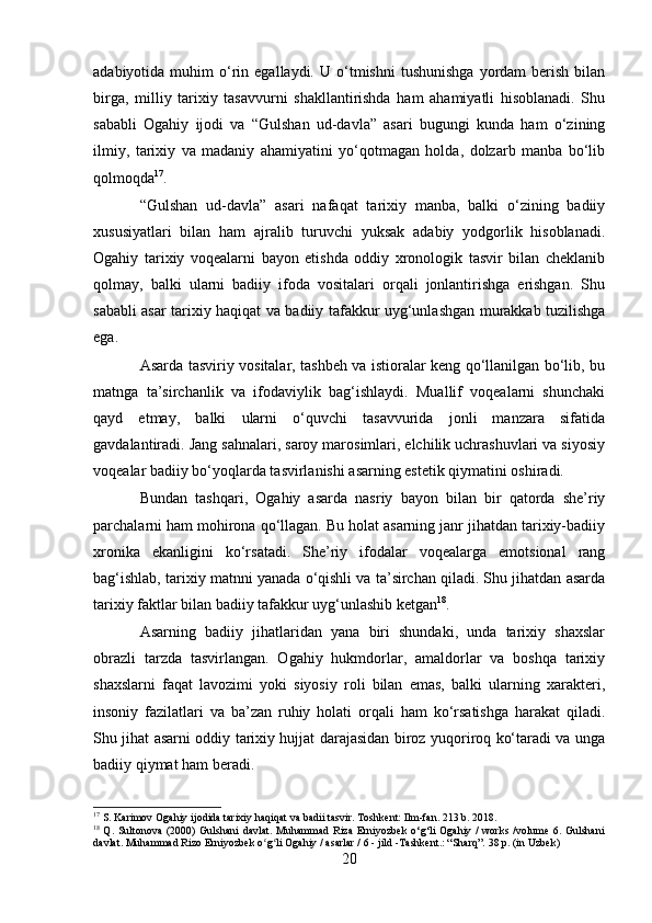 adabiyotida  muhim   o‘rin  egallaydi.  U  o‘tmishni   tushunishga   yordam   berish   bilan
birga,   milliy   tarixiy   tasavvurni   shakllantirishda   ham   ahamiyatli   hisoblanadi.   Shu
sababli   Ogahiy   ijodi   va   “Gulshan   ud-davla”   asari   bugungi   kunda   ham   o‘zining
ilmiy,   tarixiy   va   madaniy   ahamiyatini   yo‘qotmagan   holda,   dolzarb   manba   bo‘lib
qolmoqda 17
.
“Gulshan   ud-davla”   asari   nafaqat   tarixiy   manba,   balki   o‘zining   badiiy
xususiyatlari   bilan   ham   ajralib   turuvchi   yuksak   adabiy   yodgorlik   hisoblanadi.
Ogahiy   tarixiy   voqealarni   bayon   etishda   oddiy   xronologik   tasvir   bilan   cheklanib
qolmay,   balki   ularni   badiiy   ifoda   vositalari   orqali   jonlantirishga   erishgan.   Shu
sababli asar tarixiy haqiqat va badiiy tafakkur uyg‘unlashgan murakkab tuzilishga
ega.
Asarda tasviriy vositalar, tashbeh va istioralar keng qo‘llanilgan bo‘lib, bu
matnga   ta’sirchanlik   va   ifodaviylik   bag‘ishlaydi.   Muallif   voqealarni   shunchaki
qayd   etmay,   balki   ularni   o‘quvchi   tasavvurida   jonli   manzara   sifatida
gavdalantiradi. Jang sahnalari, saroy marosimlari, elchilik uchrashuvlari va siyosiy
voqealar badiiy bo‘yoqlarda tasvirlanishi asarning estetik qiymatini oshiradi.
Bundan   tashqari,   Ogahiy   asarda   nasriy   bayon   bilan   bir   qatorda   she’riy
parchalarni ham mohirona qo‘llagan. Bu holat asarning janr jihatdan tarixiy-badiiy
xronika   ekanligini   ko‘rsatadi.   She’riy   ifodalar   voqealarga   emotsional   rang
bag‘ishlab, tarixiy matnni yanada o‘qishli va ta’sirchan qiladi. Shu jihatdan asarda
tarixiy faktlar bilan badiiy tafakkur uyg‘unlashib ketgan 18
.
Asarning   badiiy   jihatlaridan   yana   biri   shundaki,   unda   tarixiy   shaxslar
obrazli   tarzda   tasvirlangan.   Ogahiy   hukmdorlar,   amaldorlar   va   boshqa   tarixiy
shaxslarni   faqat   lavozimi   yoki   siyosiy   roli   bilan   emas,   balki   ularning   xarakteri,
insoniy   fazilatlari   va   ba’zan   ruhiy   holati   orqali   ham   ko‘rsatishga   harakat   qiladi.
Shu jihat asarni oddiy tarixiy hujjat darajasidan biroz yuqoriroq ko‘taradi va unga
badiiy qiymat ham beradi.
17
 S. Karimov Ogahiy ijodida tarixiy haqiqat va badii tasvir. Toshkent: Ilm-fan. 213 b. 2018.
18
  Q.  Sultonova  (2000)  Gulshani   davlat.  Muhammad  Riza  Erniyozbek   o‘g‘li  Ogahiy  /  works  /volume  6. Gulshani
davlat. Muhammad Rizo Erniyozbek o g li Ogahiy / asarlar / 6 - jild -Тashkent.: “Sharq”. 38 p. (in Uzbek)ʻ ʻ
20 