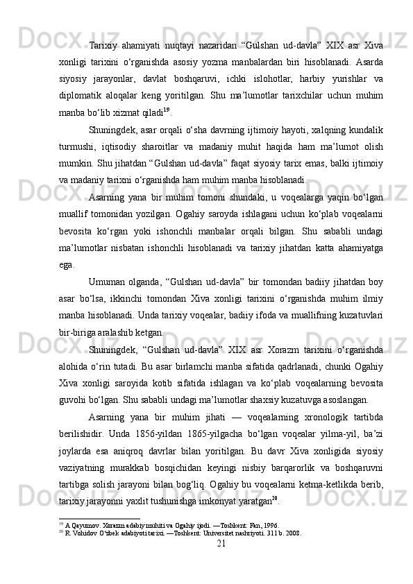 Tarixiy   ahamiyati   nuqtayi   nazaridan   “Gulshan   ud-davla”   XIX   asr   Xiva
xonligi   tarixini   o‘rganishda   asosiy   yozma   manbalardan   biri   hisoblanadi.   Asarda
siyosiy   jarayonlar,   davlat   boshqaruvi,   ichki   islohotlar,   harbiy   yurishlar   va
diplomatik   aloqalar   keng   yoritilgan.   Shu   ma’lumotlar   tarixchilar   uchun   muhim
manba bo‘lib xizmat qiladi 19
.
Shuningdek, asar  orqali o‘sha davrning ijtimoiy hayoti, xalqning kundalik
turmushi,   iqtisodiy   sharoitlar   va   madaniy   muhit   haqida   ham   ma’lumot   olish
mumkin. Shu jihatdan “Gulshan ud-davla” faqat siyosiy tarix emas, balki ijtimoiy
va madaniy tarixni o‘rganishda ham muhim manba hisoblanadi.
Asarning   yana   bir   muhim   tomoni   shundaki,   u   voqealarga   yaqin   bo‘lgan
muallif   tomonidan   yozilgan.   Ogahiy   saroyda   ishlagani   uchun   ko‘plab   voqealarni
bevosita   ko‘rgan   yoki   ishonchli   manbalar   orqali   bilgan.   Shu   sababli   undagi
ma’lumotlar   nisbatan   ishonchli   hisoblanadi   va   tarixiy   jihatdan   katta   ahamiyatga
ega.
Umuman   olganda,   “Gulshan   ud-davla”   bir   tomondan   badiiy   jihatdan   boy
asar   bo‘lsa,   ikkinchi   tomondan   Xiva   xonligi   tarixini   o‘rganishda   muhim   ilmiy
manba hisoblanadi. Unda tarixiy voqealar, badiiy ifoda va muallifning kuzatuvlari
bir-biriga aralashib ketgan.
Shuningdek,   “Gulshan   ud-davla”   XIX   asr   Xorazm   tarixini   o‘rganishda
alohida  o‘rin  tutadi.  Bu   asar   birlamchi   manba   sifatida   qadrlanadi,   chunki   Ogahiy
Xiva   xonligi   saroyida   kotib   sifatida   ishlagan   va   ko‘plab   voqealarning   bevosita
guvohi bo‘lgan. Shu sababli undagi ma’lumotlar shaxsiy kuzatuvga asoslangan.
Asarning   yana   bir   muhim   jihati   —   voqealarning   xronologik   tartibda
berilishidir.   Unda   1856-yildan   1865-yilgacha   bo‘lgan   voqealar   yilma-yil,   ba’zi
joylarda   esa   aniqroq   davrlar   bilan   yoritilgan.   Bu   davr   Xiva   xonligida   siyosiy
vaziyatning   murakkab   bosqichidan   keyingi   nisbiy   barqarorlik   va   boshqaruvni
tartibga solish jarayoni  bilan bog‘liq. Ogahiy bu voqealarni  ketma-ketlikda berib,
tarixiy jarayonni yaxlit tushunishga imkonyat yaratgan 20
.
19
 A Qayumov. Xorazm adabiy muhiti va Ogahiy ijodi. —Toshkent: Fan, 1996.
20
 R. Vohidov O‘zbek adabiyoti tarixi. —Toshkent: Universitet nashriyoti. 311 b. 2008.
21 