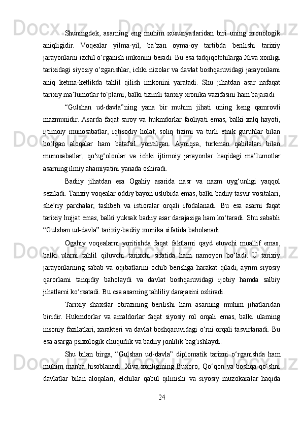 Shuningdek,   asarning   eng   muhim   xususiyatlaridan   biri   uning   xronologik
aniqligidir.   Voqealar   yilma-yil,   ba’zan   oyma-oy   tartibda   berilishi   tarixiy
jarayonlarni izchil o‘rganish imkonini beradi. Bu esa tadqiqotchilarga Xiva xonligi
tarixidagi siyosiy o‘zgarishlar, ichki nizolar va davlat boshqaruvidagi jarayonlarni
aniq   ketma-ketlikda   tahlil   qilish   imkonini   yaratadi.   Shu   jihatdan   asar   nafaqat
tarixiy ma’lumotlar to‘plami, balki tizimli tarixiy xronika vazifasini ham bajaradi.
“Gulshan   ud-davla”ning   yana   bir   muhim   jihati   uning   keng   qamrovli
mazmunidir.   Asarda   faqat   saroy   va   hukmdorlar   faoliyati   emas,   balki   xalq   hayoti,
ijtimoiy   munosabatlar,   iqtisodiy   holat,   soliq   tizimi   va   turli   etnik   guruhlar   bilan
bo‘lgan   aloqalar   ham   batafsil   yoritilgan.   Ayniqsa,   turkman   qabilalari   bilan
munosabatlar,   qo‘zg‘olonlar   va   ichki   ijtimoiy   jarayonlar   haqidagi   ma’lumotlar
asarning ilmiy ahamiyatini yanada oshiradi.
Badiiy   jihatdan   esa   Ogahiy   asarida   nasr   va   nazm   uyg‘unligi   yaqqol
seziladi. Tarixiy voqealar oddiy bayon uslubida emas, balki badiiy tasvir vositalari,
she’riy   parchalar,   tashbeh   va   istioralar   orqali   ifodalanadi.   Bu   esa   asarni   faqat
tarixiy hujjat emas, balki yuksak badiiy asar darajasiga ham ko‘taradi. Shu sababli
“Gulshan ud-davla” tarixiy-badiiy xronika sifatida baholanadi.
Ogahiy   voqealarni   yoritishda   faqat   faktlarni   qayd   etuvchi   muallif   emas,
balki   ularni   tahlil   qiluvchi   tarixchi   sifatida   ham   namoyon   bo‘ladi.   U   tarixiy
jarayonlarning   sabab   va   oqibatlarini   ochib   berishga   harakat   qiladi,   ayrim   siyosiy
qarorlarni   tanqidiy   baholaydi   va   davlat   boshqaruvidagi   ijobiy   hamda   salbiy
jihatlarni ko‘rsatadi. Bu esa asarning tahliliy darajasini oshiradi.
Tarixiy   shaxslar   obrazining   berilishi   ham   asarning   muhim   jihatlaridan
biridir.   Hukmdorlar   va   amaldorlar   faqat   siyosiy   rol   orqali   emas,   balki   ularning
insoniy fazilatlari, xarakteri va davlat boshqaruvidagi o‘rni orqali tasvirlanadi. Bu
esa asarga psixologik chuqurlik va badiiy jonlilik bag‘ishlaydi.
Shu   bilan   birga,   “Gulshan   ud-davla”   diplomatik   tarixni   o‘rganishda   ham
muhim   manba   hisoblanadi.   Xiva   xonligining   Buxoro,   Qo‘qon   va   boshqa   qo‘shni
davlatlar   bilan   aloqalari,   elchilar   qabul   qilinishi   va   siyosiy   muzokaralar   haqida
24 
