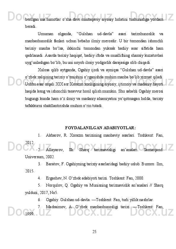 berilgan   ma’lumotlar   o‘sha   davr   mintaqaviy   siyosiy   holatini   tushunishga   yordam
beradi.
Umuman   olganda,   “Gulshan   ud-davla”   asari   tarixshunoslik   va
manbashunoslik   fanlari   uchun   bebaho   ilmiy   merosdir.   U   bir   tomondan   ishonchli
tarixiy   manba   bo‘lsa,   ikkinchi   tomondan   yuksak   badiiy   asar   sifatida   ham
qadrlanadi. Asarda tarixiy haqiqat, badiiy ifoda va muallifning shaxsiy kuzatuvlari
uyg‘unlashgan bo‘lib, bu uni noyob ilmiy yodgorlik darajasiga olib chiqadi.
Xulosa   qilib   aytganda,   Ogahiy   ijodi   va   ayniqsa   “Gulshan   ud-davla”   asari
o‘zbek xalqining tarixiy o‘tmishini o‘rganishda muhim manba bo‘lib xizmat qiladi.
Ushbu asar orqali XIX asr Xorazm xonligining siyosiy, ijtimoiy va madaniy hayoti
haqida keng va ishonchli tasavvur hosil qilish mumkin. Shu sababli Ogahiy merosi
bugungi kunda ham o‘z ilmiy va madaniy ahamiyatini yo‘qotmagan holda, tarixiy
tafakkurni shakllantirishda muhim o‘rin tutadi.
FOYDALANILGAN ADABIYOTLAR:
1. Akbarov,   R.   Xorazm   tarixining   manbaviy   asarlari.   Toshkent:   Fan,
2012.
2. Allayarov,   Sh.   Sharq   tarixnavisligi   an’analari.   Samarqand:
Universum, 2002. 
3. Baratov, F. Ogahiyning tarixiy asarlaridagi badiiy uslub. Buxoro: Ilm,
2015.
4. Ergashev, N. O‘zbek adabiyoti tarixi. Toshkent: Fan, 2000.
5. Norqulov,   Q.   Ogahiy   va   Munisning   tarixnavislik   an’analari   //   Sharq
yulduzi, 2017, No5.
6. Ogahiy. Gulshan ud-davla. —Toshkent: Fan, turli yillik nashrlar.
7. Madraimov,   A.   O‘zbek   manbashunosligi   tarixi.   —Toshkent:   Fan,
1999.
25 