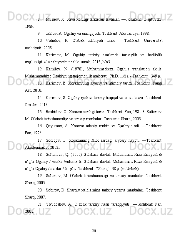 8. Musaev,   K.   Xiva   xonligi   tarixidan   lavhalar.   —Toshkent:   O‘qituvchi,
1989.
9. Jalilov, A. Ogahiy va uning ijodi. Toshkent: Akademiya, 1998.
10. Vohidov,   R.   O‘zbek   adabiyoti   tarixi.   —Toshkent:   Universitet
nashriyoti, 2008. 
11. Karimov,     M.     Ogahiy     tarixiy     asarlarida     tarixiylik     va     badiiylik
uyg‘unligi  // Adabiyotshunoslik jurnali, 2015, No3.
12. Kamilov,   N.   (1970),   Muhammadreza   Ogahi's   translation   skills.
Muhammadrizo Ogahiyning tarjomonlik mahorati. Ph.D. ...dis. - Tashkent.: 349 p.
13. Karimov,  B.   Xorazmning  siyosiy   va  ijtimoiy  tarixi.  Toshkent:   Yangi
Asr, 2010.
14. Karimov, S. Ogahiy ijodida tarixiy haqiqat va badii tasvir. Toshkent:
Ilm-fan, 2018.
15. Rashidov, O. Xorazm xonligi tarixi. Toshkent: Fan, 1981.3. Sultonov,
M. O‘zbek tarixshunosligi va tarixiy manbalar. Toshkent: Sharq, 2005.
16. Qayumov,   A.   Xorazm   adabiy   muhiti   va   Ogahiy   ijodi.   —Toshkent:
Fan, 1996.
17. Sodiqov,   H.   Xorazmning   XIX   asrdagi   siyosiy   hayoti.   —Toshkent:
Akademnashr, 2012..
18. Sultonova,   Q.   (2000)   Gulshani   davlat.   Muhammad   Riza   Erniyozbek
o‘g‘li   Ogahiy   /   works   /volume   6.   Gulshani   davlat.   Muhammad   Rizo   Erniyozbek
o g li Ogahiy / asarlar / 6 - jild -Тashkent.: “Sharq”. 38 p. (in Uzbek)ʻ ʻ
19. Sultonov,   M.   O‘zbek   tarixshunosligi   va   tarixiy   manbalar.   Toshkent:
Sharq, 2005.
20. Sobirov,   D.   Sharqiy   xalqlarning   tarixiy   yozma   manbalari.   Toshkent:
Sharq, 2007.
21. Yo‘ldoshev,   A.   O‘zbek   tarixiy   nasri   taraqqiyoti.   —Toshkent:   Fan,
2001.
26 