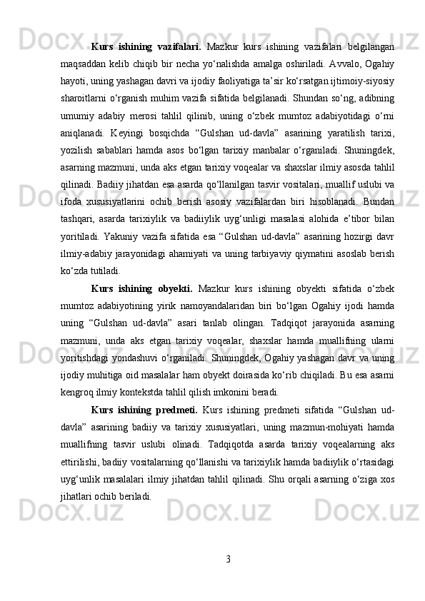 Kurs   ishining   vazifalari.   Mazkur   kurs   ishining   vazifalari   belgilangan
maqsaddan   kelib   chiqib  bir   necha   yo‘nalishda   amalga   oshiriladi.  Avvalo,   Ogahiy
hayoti, uning yashagan davri va ijodiy faoliyatiga ta’sir ko‘rsatgan ijtimoiy-siyosiy
sharoitlarni o‘rganish muhim vazifa sifatida belgilanadi. Shundan so‘ng, adibning
umumiy   adabiy   merosi   tahlil   qilinib,   uning   o‘zbek   mumtoz   adabiyotidagi   o‘rni
aniqlanadi.   Keyingi   bosqichda   “Gulshan   ud-davla”   asarining   yaratilish   tarixi,
yozilish   sabablari   hamda   asos   bo‘lgan   tarixiy   manbalar   o‘rganiladi.   Shuningdek,
asarning mazmuni, unda aks etgan tarixiy voqealar va shaxslar ilmiy asosda tahlil
qilinadi. Badiiy jihatdan esa asarda qo‘llanilgan tasvir vositalari, muallif uslubi va
ifoda   xususiyatlarini   ochib   berish   asosiy   vazifalardan   biri   hisoblanadi.   Bundan
tashqari,   asarda   tarixiylik   va   badiiylik   uyg‘unligi   masalasi   alohida   e’tibor   bilan
yoritiladi.   Yakuniy   vazifa   sifatida   esa   “Gulshan   ud-davla”   asarining   hozirgi   davr
ilmiy-adabiy  jarayonidagi  ahamiyati  va  uning  tarbiyaviy  qiymatini   asoslab  berish
ko‘zda tutiladi.
Kurs   ishining   obyekti.   Mazkur   kurs   ishining   obyekti   sifatida   o‘zbek
mumtoz   adabiyotining   yirik   namoyandalaridan   biri   bo‘lgan   Ogahiy   ijodi   hamda
uning   “Gulshan   ud-davla”   asari   tanlab   olingan.   Tadqiqot   jarayonida   asarning
mazmuni,   unda   aks   etgan   tarixiy   voqealar,   shaxslar   hamda   muallifning   ularni
yoritishdagi  yondashuvi o‘rganiladi. Shuningdek, Ogahiy yashagan davr va uning
ijodiy muhitiga oid masalalar ham obyekt doirasida ko‘rib chiqiladi. Bu esa asarni
kengroq ilmiy kontekstda tahlil qilish imkonini beradi.
Kurs   ishining   predmeti.   Kurs   ishining   predmeti   sifatida   “Gulshan   ud-
davla”   asarining   badiiy   va   tarixiy   xususiyatlari,   uning   mazmun-mohiyati   hamda
muallifning   tasvir   uslubi   olinadi.   Tadqiqotda   asarda   tarixiy   voqealarning   aks
ettirilishi, badiiy vositalarning qo‘llanishi va tarixiylik hamda badiiylik o‘rtasidagi
uyg‘unlik  masalalari   ilmiy  jihatdan tahlil   qilinadi.  Shu orqali  asarning  o‘ziga  xos
jihatlari ochib beriladi.
3 