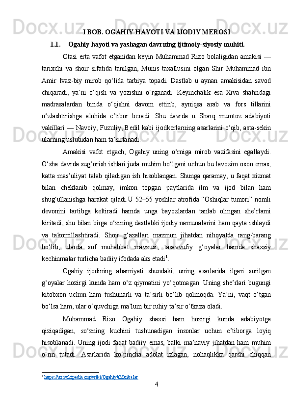 I BOB. OGAHIY HAYOTI VA IJODIY MEROSI
1.1. Ogahiy hayoti va yashagan davrning ijtimoiy-siyosiy muhiti.
Otasi   erta  vafot   etganidan   keyin   Muhammad   Rizo   bolaligidan  amakisi   —
tarixchi   va   shoir   sifatida   tanilgan,   Munis   taxallusini   olgan   Shir   Muhammad   ibn
Amir   Ivaz-biy   mirob   qo‘lida   tarbiya   topadi.   Dastlab   u   aynan   amakisidan   savod
chiqaradi,   ya’ni   o‘qish   va   yozishni   o‘rganadi.   Keyinchalik   esa   Xiva   shahridagi
madrasalardan   birida   o‘qishni   davom   ettirib,   ayniqsa   arab   va   fors   tillarini
o‘zlashtirishga   alohida   e’tibor   beradi.   Shu   davrda   u   Sharq   mumtoz   adabiyoti
vakillari — Navoiy, Fuzuliy, Bedil kabi ijodkorlarning asarlarini o‘qib, asta-sekin
ularning uslubidan ham ta’sirlanadi.
Amakisi   vafot   etgach,   Ogahiy   uning   o‘rniga   mirob   vazifasini   egallaydi.
O‘sha davrda sug‘orish ishlari juda muhim bo‘lgani uchun bu lavozim oson emas,
katta mas’uliyat  talab qiladigan ish hisoblangan. Shunga qaramay, u faqat xizmat
bilan   cheklanib   qolmay,   imkon   topgan   paytlarida   ilm   va   ijod   bilan   ham
shug‘ullanishga   harakat   qiladi.U   52–55   yoshlar   atrofida   “Oshiqlar   tumori”   nomli
devonini   tartibga   keltiradi   hamda   unga   bayozlardan   tanlab   olingan   she’rlarni
kiritadi, shu bilan birga o‘zining dastlabki ijodiy namunalarini ham qayta ishlaydi
va   takomillashtiradi.   Shoir   g‘azallari   mazmun   jihatdan   nihoyatda   rang-barang
bo‘lib,   ularda   sof   muhabbat   mavzusi,   tasavvufiy   g‘oyalar   hamda   shaxsiy
kechinmalar turlicha badiiy ifodada aks etadi 1
.
Ogahiy   ijodining   ahamiyati   shundaki,   uning   asarlarida   ilgari   surilgan
g‘oyalar   hozirgi   kunda   ham   o‘z   qiymatini   yo‘qotmagan.   Uning   she’rlari   bugungi
kitobxon   uchun   ham   tushunarli   va   ta’sirli   bo‘lib   qolmoqda.   Ya’ni,   vaqt   o‘tgan
bo‘lsa ham, ular o‘quvchiga ma’lum bir ruhiy ta’sir o‘tkaza oladi.
Muhammad   Rizo   Ogahiy   shaxsi   ham   hozirgi   kunda   adabiyotga
qiziqadigan,   so‘zning   kuchini   tushunadigan   insonlar   uchun   e’tiborga   loyiq
hisoblanadi.   Uning   ijodi   faqat   badiiy   emas,   balki   ma’naviy   jihatdan   ham   muhim
o‘rin   tutadi.   Asarlarida   ko‘pincha   adolat   izlagan,   nohaqlikka   qarshi   chiqqan
1
  https://uz.wikipedia.org/wiki/Ogahiy#Manbalar  
4 