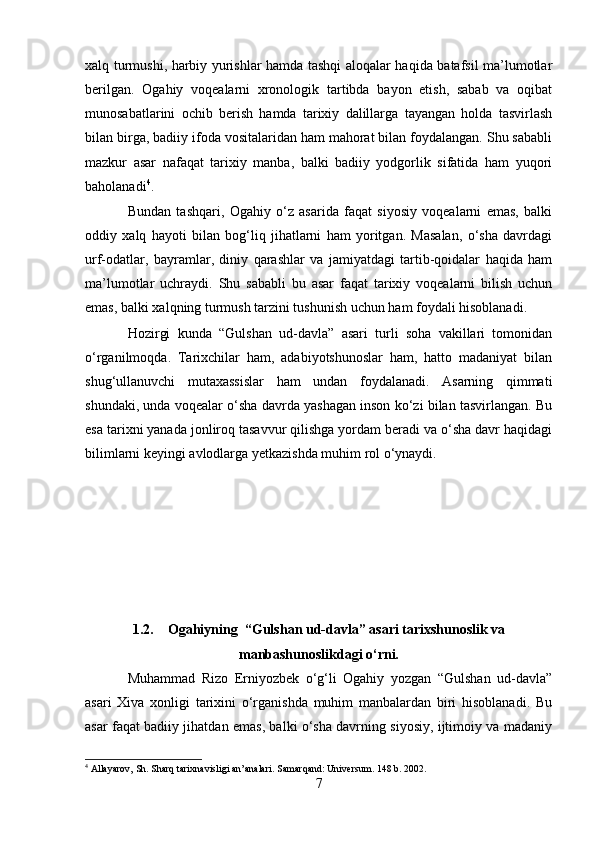 xalq turmushi, harbiy yurishlar hamda tashqi aloqalar haqida batafsil ma’lumotlar
berilgan.   Ogahiy   voqealarni   xronologik   tartibda   bayon   etish,   sabab   va   oqibat
munosabatlarini   ochib   berish   hamda   tarixiy   dalillarga   tayangan   holda   tasvirlash
bilan birga, badiiy ifoda vositalaridan ham mahorat bilan foydalangan. Shu sababli
mazkur   asar   nafaqat   tarixiy   manba,   balki   badiiy   yodgorlik   sifatida   ham   yuqori
baholanadi 4
.
Bundan   tashqari,   Ogahiy   o‘z   asarida   faqat   siyosiy   voqealarni   emas,   balki
oddiy   xalq   hayoti   bilan   bog‘liq   jihatlarni   ham   yoritgan.   Masalan,   o‘sha   davrdagi
urf-odatlar,   bayramlar,   diniy   qarashlar   va   jamiyatdagi   tartib-qoidalar   haqida   ham
ma’lumotlar   uchraydi.   Shu   sababli   bu   asar   faqat   tarixiy   voqealarni   bilish   uchun
emas, balki xalqning turmush tarzini tushunish uchun ham foydali hisoblanadi.
Hozirgi   kunda   “Gulshan   ud-davla”   asari   turli   soha   vakillari   tomonidan
o‘rganilmoqda.   Tarixchilar   ham,   adabiyotshunoslar   ham,   hatto   madaniyat   bilan
shug‘ullanuvchi   mutaxassislar   ham   undan   foydalanadi.   Asarning   qimmati
shundaki, unda voqealar o‘sha davrda yashagan inson ko‘zi bilan tasvirlangan. Bu
esa tarixni yanada jonliroq tasavvur qilishga yordam beradi va o‘sha davr haqidagi
bilimlarni keyingi avlodlarga yetkazishda muhim rol o‘ynaydi.
1.2. Ogahiyning  “Gulshan ud-davla” asari tarixshunoslik va
manbashunoslikdagi o‘rni.
Muhammad   Rizo   Erniyozbek   o‘g‘li   Ogahiy   yozgan   “Gulshan   ud-davla”
asari   Xiva   xonligi   tarixini   o‘rganishda   muhim   manbalardan   biri   hisoblanadi.   Bu
asar faqat badiiy jihatdan emas, balki o‘sha davrning siyosiy, ijtimoiy va madaniy
4
 Allayarov, Sh. Sharq tarixnavisligi an’analari. Samarqand: Universum. 148 b. 2002.
7 