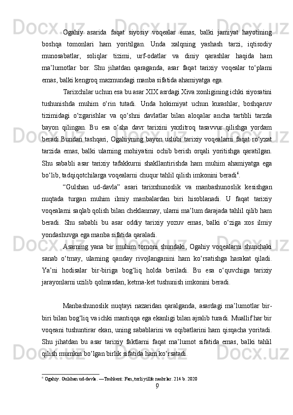 Ogahiy   asarida   faqat   siyosiy   voqealar   emas,   balki   jamiyat   hayotining
boshqa   tomonlari   ham   yoritilgan.   Unda   xalqning   yashash   tarzi,   iqtisodiy
munosabatlar,   soliqlar   tizimi,   urf-odatlar   va   diniy   qarashlar   haqida   ham
ma’lumotlar   bor.   Shu   jihatdan   qaraganda,   asar   faqat   tarixiy   voqealar   to‘plami
emas, balki kengroq mazmundagi manba sifatida ahamiyatga ega.
Tarixchilar uchun esa bu asar XIX asrdagi Xiva xonligining ichki siyosatini
tushunishda   muhim   o‘rin   tutadi.   Unda   hokimiyat   uchun   kurashlar,   boshqaruv
tizimidagi   o‘zgarishlar   va   qo‘shni   davlatlar   bilan   aloqalar   ancha   tartibli   tarzda
bayon   qilingan.   Bu   esa   o‘sha   davr   tarixini   yaxlitroq   tasavvur   qilishga   yordam
beradi.Bundan tashqari, Ogahiyning  bayon uslubi  tarixiy voqealarni  faqat  ro‘yxat
tarzida   emas,   balki   ularning   mohiyatini   ochib   berish   orqali   yoritishga   qaratilgan.
Shu   sababli   asar   tarixiy   tafakkurni   shakllantirishda   ham   muhim   ahamiyatga   ega
bo‘lib, tadqiqotchilarga voqealarni chuqur tahlil qilish imkonini beradi 6
.
“Gulshan   ud-davla”   asari   tarixshunoslik   va   manbashunoslik   kesishgan
nuqtada   turgan   muhim   ilmiy   manbalardan   biri   hisoblanadi.   U   faqat   tarixiy
voqealarni saqlab qolish bilan cheklanmay, ularni ma’lum darajada tahlil qilib ham
beradi.   Shu   sababli   bu   asar   oddiy   tarixiy   yozuv   emas,   balki   o‘ziga   xos   ilmiy
yondashuvga ega manba sifatida qaraladi.
Asarning   yana   bir   muhim   tomoni   shundaki,   Ogahiy   voqealarni   shunchaki
sanab   o‘tmay,   ularning   qanday   rivojlanganini   ham   ko‘rsatishga   harakat   qiladi.
Ya’ni   hodisalar   bir-biriga   bog‘liq   holda   beriladi.   Bu   esa   o‘quvchiga   tarixiy
jarayonlarni uzilib qolmasdan, ketma-ket tushunish imkonini beradi.
Manbashunoslik   nuqtayi   nazaridan   qaralganda,   asardagi   ma’lumotlar   bir-
biri bilan bog‘liq va ichki mantiqqa ega ekanligi bilan ajralib turadi. Muallif har bir
voqeani tushuntirar ekan, uning sabablarini va oqibatlarini ham qisqacha yoritadi.
Shu   jihatdan   bu   asar   tarixiy   faktlarni   faqat   ma’lumot   sifatida   emas,   balki   tahlil
qilish mumkin bo‘lgan birlik sifatida ham ko‘rsatadi.
6
 Ogahiy. Gulshan ud-davla. —Toshkent: Fan, turli yillik nashrlar. 214 b. 2020
9 