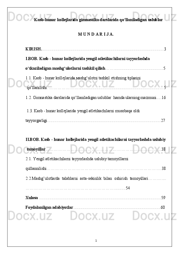 Kasb-hunar kollejlarida gimnastika darslarida qo‘llaniladigan uslublar
M   U   N   D   A   R   I   J   A.
KIRISH. ........................................................... .......... ...................... .................... .....3
I.BOB.  Kasb - hunar kollejlarida yengil atletikachilarni tayyorlashda 
o‘tkaziladigan mashg‘ulotlarni tashkil qilish ……...............................................5
1.1. Kasb - hunar kollejlarida   мashg‘ulotni tashkil etishning tiplarini
 qо‘llanilishi.  ………………… ...... ..................................................................... ..… 5
1.2. Gimnastika darslarida qo‘llaniladigan uslublar  hamda ularning mazmuni..... 16
 1.3. Kasb - hunar kollejlarida   yengil atletikachilarni   musobaqa oldi 
tayyorgarligi............................................................................................................27
                                                          
II.BOB.  Kasb - hunar kollejlarida yengil аtletikachilarni tayyorlashda uslubiy
 tamoyillar ……………………………………………………… …. ……… .. …... 38
2.1. Yengil atletikachilarni tayyorlashda uslubiy tamoyillarni 
qullannilishi………………………………………………………………………. 38
2.2.Mashg’ulotlarda   talablarni   asta-sekinlik   bilan   oshirish   tamoyillari…….…....
………………………………………………………........... 54
Xulosa  ................... . ................. ........ .................................... ..... .. .... ........................ 59
Foydalanilgan adabiyotlar ... ..................... .. ............ ........... .. .... .... ........................ 60
      
1 