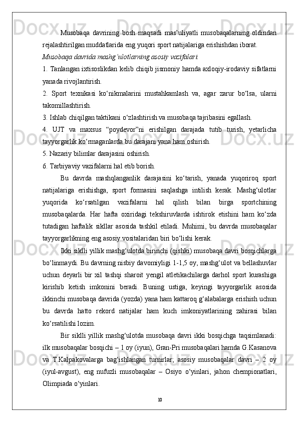 Musobaqa   davrining   bosh   maqsadi   mas’uliyatli   musobaqalarning   oldindan
rejalashtirilgan muddatlarida eng yuqori sport natijalariga erishishdan iborat.
Musobaqa davrida mashg‘ulotlarning asosiy vazifalari.
1. Tanlangan ixtisoslikdan kelib chiqib jismoniy hamda axloqiy-irodaviy sifatlarni
yanada rivojlantirish.
2.   Sport   texnikasi   kо‘nikmalarini   mustahkamlash   va,   agar   zarur   bо‘lsa,   ularni
takomillashtirish.
3. Ishlab chiqilgan taktikani о‘zlashtirish va musobaqa tajribasini egallash.
4.   UJT   va   maxsus   “poydevor”ni   erishilgan   darajada   tutib   turish,   yetarlicha
tayyorgarlik kо‘rmaganlarda bu darajani yana ham oshirish.
5. Nazariy bilimlar darajasini oshirish.
6. Tarbiyaviy vazifalarni hal etib borish.
Bu   davrda   mashqlanganlik   darajasini   kо‘tarish,   yanada   yuqoriroq   sport
natijalariga   erishishga,   sport   formasini   saqlashga   intilish   kerak.   Mashg‘ulotlar
yuqorida   kо‘rsatilgan   vazifalarni   hal   qilish   bilan   birga   sportchining
musobaqalarda.   Har   hafta   oxiridagi   tekshiruvlarda   ishtirok   etishini   ham   kо‘zda
tutadigan   haftalik   sikllar   asosida   tashkil   etiladi.   Muhimi,   bu   davrda   musobaqalar
tayyorgarlikning eng asosiy vositalaridan biri bо‘lishi kerak.
Ikki siklli yillik mashg‘ulotda birinchi (qishki) musobaqa davri bosqichlarga
bо‘linmaydi. Bu davrning nisbiy davomiyligi 1-1,5 oy, mashg‘ulot va bellashuvlar
uchun   deyarli   bir   xil   tashqi   sharoit   yengil   atletikachilarga   darhol   sport   kurashiga
kirishib   ketish   imkonini   beradi.   Buning   ustiga,   keyingi   tayyorgarlik   asosida
ikkinchi musobaqa davrida (yozda) yana ham kattaroq g‘alabalarga erishish uchun
bu   davrda   hatto   rekord   natijalar   ham   kuch   imkoniyatlarining   zahirasi   bilan
kо‘rsatilishi lozim. 
Bir   siklli   yillik   mashg‘ulotda   musobaqa   davri   ikki   bosqichga   taqsimlanadi:
ilk musobaqalar bosqichi – 1 oy (iyun), Gran-Pri musobaqalari hamda G.Kasanova
va   T.Kalpakovalarga   bag‘ishlangan   turnirlar;   asosiy   musobaqalar   davri   –   2   oy
(iyul-avgust),   eng   nufuzli   musobaqalar   –   Osiyo   о‘yinlari,   jahon   chempionatlari,
Olimpiada о‘yinlari.
10 