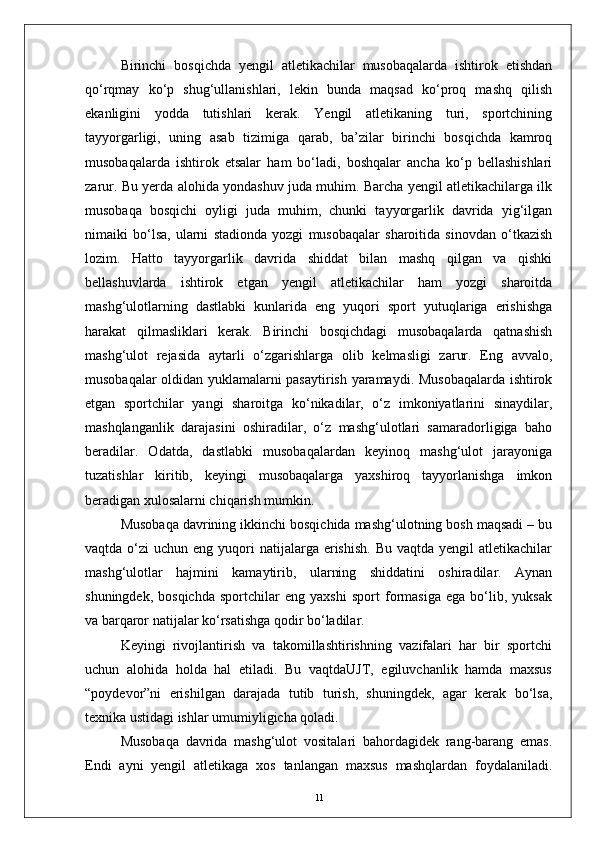 Birinchi   bosqichda   yengil   atletikachilar   musobaqalarda   ishtirok   etishdan
qо‘rqmay   kо‘p   shug‘ullanishlari,   lekin   bunda   maqsad   kо‘proq   mashq   qilish
ekanligini   yodda   tutishlari   kerak.   Yengil   atletikaning   turi,   sportchining
tayyorgarligi,   uning   asab   tizimiga   qarab,   ba’zilar   birinchi   bosqichda   kamroq
musobaqalarda   ishtirok   etsalar   ham   bо‘ladi,   boshqalar   ancha   kо‘p   bellashishlari
zarur. Bu yerda alohida yondashuv juda muhim. Barcha yengil atletikachilarga ilk
musobaqa   bosqichi   oyligi   juda   muhim,   chunki   tayyorgarlik   davrida   yig‘ilgan
nimaiki   bо‘lsa,   ularni   stadionda   yozgi   musobaqalar   sharoitida   sinovdan   о‘tkazish
lozim.   Hatto   tayyorgarlik   davrida   shiddat   bilan   mashq   qilgan   va   qishki
bellashuvlarda   ishtirok   etgan   yengil   atletikachilar   ham   yozgi   sharoitda
mashg‘ulotlarning   dastlabki   kunlarida   eng   yuqori   sport   yutuqlariga   erishishga
harakat   qilmasliklari   kerak.   Birinchi   bosqichdagi   musobaqalarda   qatnashish
mashg‘ulot   rejasida   aytarli   о‘zgarishlarga   olib   kelmasligi   zarur.   Eng   avvalo,
musobaqalar oldidan yuklamalarni pasaytirish yaramaydi. Musobaqalarda ishtirok
etgan   sportchilar   yangi   sharoitga   kо‘nikadilar,   о‘z   imkoniyatlarini   sinaydilar,
mashqlanganlik   darajasini   oshiradilar,   о‘z   mashg‘ulotlari   samaradorligiga   baho
beradilar.   Odatda,   dastlabki   musobaqalardan   keyinoq   mashg‘ulot   jarayoniga
tuzatishlar   kiritib,   keyingi   musobaqalarga   yaxshiroq   tayyorlanishga   imkon
beradigan xulosalarni chiqarish mumkin.
Musobaqa davrining ikkinchi bosqichida mashg‘ulotning bosh maqsadi – bu
vaqtda  о‘zi   uchun eng  yuqori  natijalarga erishish.   Bu vaqtda  yengil   atletikachilar
mashg‘ulotlar   hajmini   kamaytirib,   ularning   shiddatini   oshiradilar.   Aynan
shuningdek,   bosqichda   sportchilar   eng   yaxshi   sport   formasiga   ega   bо‘lib,   yuksak
va barqaror natijalar kо‘rsatishga qodir bо‘ladilar.
Keyingi   rivojlantirish   va   takomillashtirishning   vazifalari   har   bir   sportchi
uchun   alohida   holda   hal   etiladi.   Bu   vaqtdaUJT,   egiluvchanlik   hamda   maxsus
“poydevor”ni   erishilgan   darajada   tutib   turish,   shuningdek,   agar   kerak   bо‘lsa,
texnika ustidagi ishlar umumiyligicha qoladi.
Musobaqa   davrida   mashg‘ulot   vositalari   bahordagidek   rang-barang   emas.
Endi   ayni   yengil   atletikaga   xos   tanlangan   maxsus   mashqlardan   foydalaniladi.
11 