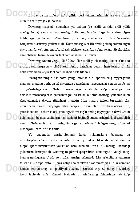 Bu   davrda   mashg‘ulot   kо‘p   yillik   sport   takomillashtirish   jarayoni   uchun
muhim ahamiyatga ega bо‘ladi. 
Davrning   maqsadi:   sportchini   yil   oxirida   (bir   siklli   va   ikki   siklli   yillik
mashg‘ulotda)   yangi   yildagi   mashg‘ulotlarning   boshlanishiga   tо‘la   dam   olgan
holda,   agar   jarohatlari   bо‘lsa,   tuzalib,   jismoniy   sifatlar   va   texnik   kо‘nikmalar
darajasini tushirmay yetkazishdir. Katta mashg‘ulot ishlarining uzoq davom etgan
davri hamda kо‘pgina musobaqalarda ishtirok etgandan sо‘ng yengil atletikachilar
dam olishlari lozim, lekin bu faol dam olish bо‘lishi zarur.
Davrning davomiyligi – 20-30 kun. Ikki siklli yillik mashg‘ulotlar о‘rtasida
о‘tish   davri   qisqaroq   –   10-12   kun.   Uning   vazifalari   doirasi   ham   torroq:   qishki
bellashuvlardan keyin faol dam olish va tо‘la tiklanish.
Mashg‘ulotning   о‘tish   davri   yengil   atletika   turi,   sportchining   tayyorgarlik
darajasi, ularning yoshi va yil davomida qatnashgan musobaqalari soniga qarab har
xil   yо‘nalishga   ega   bо‘lishi   mumkin.   Agar   sportchilar   kо‘p   mas’uliyatli   va
shiddatli   musobaqalarda  qatnashmagan  bо‘lsalar,  u holda  odatdagi  yuklama  bilan
shug‘ullanishni   davom   ettirishlari   mumkin.   Kuz   sharoiti   imkon   berganida   ular
umumiy   va   maxsus   tayyorgarliklari   darajasini   oshirishlari,   texnikani   о‘zlashtirib,
yanada takomillashtirishlari, shuningdek, mashg‘ulotning tayyorgarlik davri uchun
belgilangan boshqa vazifalarni hal etishlari lozim. Bundan tashqari, faol dam olish
usuli   bо‘lishdan   tashqari,   mashg‘ulotlarga   qiziqish   uyg‘otadigan   yangi   xilma-xil
mashqlarni ham kiritish zarur.
Yil   davomida   mashg‘ulotlarda   katta   yuklamalarni   bajargan   va
musobaqalarda   ham   tez-tez   qatnashib   turgan   yengil   atletikachilar   о‘tish   davrida
о‘tgan   sport   mavsumidan   yaxshilab   dam   olishlari   kerak.   Bu   mashg‘ulotlardagi
yuklamani   kamaytirish,   ularning   miqdorini   qisqartirish,   shuningdek,   yangi,   rang-
barang   mashqlarga   о‘tish   yо‘li   bilan   amalga   oshiriladi.   Mashg‘ulotlarni   umuman
tо‘xtatish – qо‘pol xato. Buning natijasida harakatlar koordinatsiyasi ichki organlar
hamda   tizimlarning   ish   qobiliyati   buziladi,   sportchi   organizmining   meyordagi
hayot   faoliyati   ishdan   chiqadi.   Natijada,   bu   sifatlarning   tiklanishiga   juda   kо‘p
14 