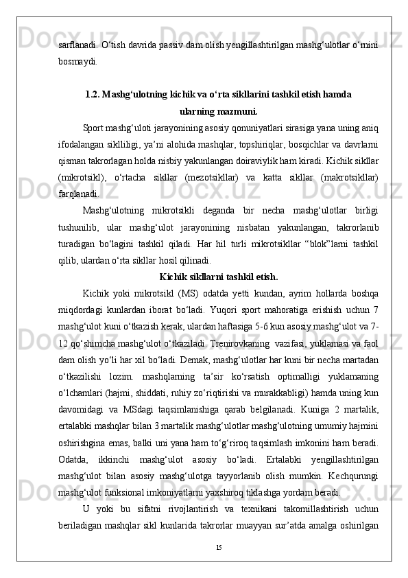 sarflanadi. О‘tish davrida passiv dam olish yengillashtirilgan mashg‘ulotlar о‘rnini
bosmaydi.
1.2. Mashg‘ulotning kichik va о‘rta sikllarini tashkil etish hamda 
ularning mazmuni.
Sport mashg‘uloti jarayonining asosiy qonuniyatlari sirasiga yana uning aniq
ifodalangan siklliligi, ya’ni alohida mashqlar, topshiriqlar, bosqichlar va davrlarni
qisman takrorlagan holda nisbiy yakunlangan doiraviylik ham kiradi. Kichik sikllar
(mikrotsikl),   о‘rtacha   sikllar   (mezotsikllar)   va   katta   sikllar   (makrotsikllar)
farqlanadi. 
Mashg‘ulotning   mikrotsikli   deganda   bir   necha   mashg‘ulotlar   birligi
tushunilib,   ular   mashg‘ulot   jarayonining   nisbatan   yakunlangan,   takrorlanib
turadigan   bо‘lagini   tashkil   qiladi.   Har   hil   turli   mikrotsikllar   “blok”larni   tashkil
qilib, ulardan о‘rta sikllar hosil qilinadi. 
Kichik sikllarni tashkil etish.
Kichik   yoki   mikrotsikl   (MS)   odatda   yetti   kundan,   ayrim   hollarda   boshqa
miqdordagi   kunlardan   iborat   bо‘ladi.   Yuqori   sport   mahoratiga   erishish   uchun   7
mashg‘ulot kuni о‘tkazish kerak, ulardan haftasiga 5-6 kun asosiy mashg‘ulot va 7-
12 qо‘shimcha mashg‘ulot о‘tkaziladi. Trenirovkaning  vazifasi, yuklamasi va faol
dam olish yо‘li har xil bо‘ladi. Demak, mashg‘ulotlar har kuni bir necha martadan
о‘tkazilishi   lozim.   mashqlarning   ta’sir   kо‘rsatish   optimalligi   yuklamaning
о‘lchamlari (hajmi, shiddati, ruhiy zо‘riqtirishi va murakkabligi) hamda uning kun
davomidagi   va   MSdagi   taqsimlanishiga   qarab   belgilanadi.   Kuniga   2   martalik,
ertalabki mashqlar bilan 3 martalik mashg‘ulotlar mashg‘ulotning umumiy hajmini
oshirishgina emas, balki uni yana ham tо‘g‘riroq taqsimlash imkonini ham beradi.
Odatda,   ikkinchi   mashg‘ulot   asosiy   bо‘ladi.   Ertalabki   yengillashtirilgan
mashg‘ulot   bilan   asosiy   mashg‘ulotga   tayyorlanib   olish   mumkin.   Kechqurungi
mashg‘ulot funksional imkoniyatlarni yaxshiroq tiklashga yordam beradi.
U   yoki   bu   sifatni   rivojlantirish   va   texnikani   takomillashtirish   uchun
beriladigan  mashqlar  sikl  kunlarida takrorlar  muayyan sur’atda amalga oshirilgan
15 