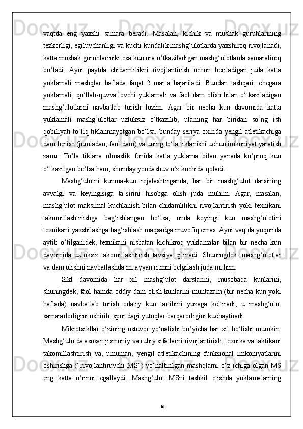 vaqtda   eng   yaxshi   samara   beradi.   Masalan,   kichik   va   mushak   guruhlarining
tezkorligi, egiluvchanligi va kuchi kundalik mashg‘ulotlarda yaxshiroq rivojlanadi,
katta mushak guruhlariniki esa kun ora о‘tkaziladigan mashg‘ulotlarda samaraliroq
bо‘ladi.   Ayni   paytda   chidamlilikni   rivojlantirish   uchun   beriladigan   juda   katta
yuklamali   mashqlar   haftada   faqat   2   marta   bajariladi.   Bundan   tashqari,   chegara
yuklamali,  qо‘llab-quvvatlovchi   yuklamali   va  faol   dam   olish   bilan  о‘tkaziladigan
mashg‘ulotlarni   navbatlab   turish   lozim.   Agar   bir   necha   kun   davomida   katta
yuklamali   mashg‘ulotlar   uzluksiz   о‘tkazilib,   ularning   har   biridan   sо‘ng   ish
qobiliyati tо‘liq tiklanmayotgan bо‘lsa, bunday seriya oxirida yengil atletikachiga
dam berish (jumladan, faol dam) va uning tо‘la tiklanishi uchun imkoniyat yaratish
zarur.   Tо‘la   tiklana   olmaslik   fonida   katta   yuklama   bilan   yanada   kо‘proq   kun
о‘tkazilgan bо‘lsa ham, shunday yondashuv о‘z kuchida qoladi.
Mashg‘ulotni   kunma-kun   rejalashtirganda,   har   bir   mashg‘ulot   darsining
avvalgi   va   keyingisiga   ta’sirini   hisobga   olish   juda   muhim.   Agar,   masalan,
mashg‘ulot   maksimal   kuchlanish   bilan   chidamlilikni   rivojlantirish   yoki   texnikani
takomillashtirishga   bag‘ishlangan   bо‘lsa,   unda   keyingi   kun   mashg‘ulotini
texnikani yaxshilashga bag‘ishlash maqsadga muvofiq emas. Ayni vaqtda yuqorida
aytib   о‘tilganidek,   texnikani   nisbatan   kichikroq   yuklamalar   bilan   bir   necha   kun
davomida   uzluksiz   takomillashtirish   tavsiya   qilinadi.   Shuningdek,   mashg‘ulotlar
va dam olishni navbatlashda muayyan ritmni belgilash juda muhim.
Sikl   davomida   har   xil   mashg‘ulot   darslarini,   musobaqa   kunlarini,
shuningdek, faol hamda oddiy dam olish kunlarini muntazam (bir necha kun yoki
haftada)   navbatlab   turish   odatiy   kun   tartibini   yuzaga   keltiradi,   u   mashg‘ulot
samaradorligini oshirib, sportdagi yutuqlar barqarorligini kuchaytiradi.
Mikrotsikllar  о‘zining ustuvor  yо‘nalishi  bо‘yicha har  xil  bо‘lishi  mumkin.
Mashg‘ulotda asosan jismoniy va ruhiy sifatlarni rivojlantirish, texnika va taktikani
takomillashtirish   va,   umuman,   yengil   atletikachining   funksional   imkoniyatlarini
oshirishga (“rivojlantiruvchi  MS”)  yо‘naltirilgan mashqlarni  о‘z ichiga olgan MS
eng   katta   о‘rinni   egallaydi.   Mashg‘ulot   MSni   tashkil   etishda   yuklamalarning
16 