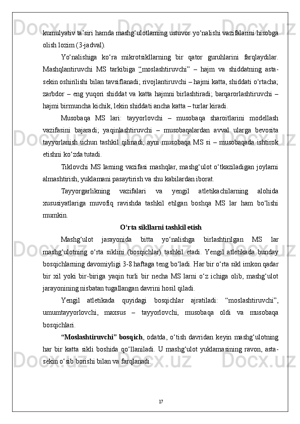 kumulyativ ta’siri hamda mashg‘ulotlarning ustuvor yо‘nalishi vazifalarini hisobga
olish lozim (3-jadval).
Yо‘nalishiga   kо‘ra   mikrotsikllarning   bir   qator   guruhlarini   farqlaydilar.
Mashqlantiruvchi   MS   tarkibiga   “ moslashtiruvchi”   –   hajm   va   shiddatning   asta-
sekin oshirilishi bilan tavsiflanadi; rivojlantiruvchi – hajmi katta, shiddati о‘rtacha;
zarbdor  – eng yuqori  shiddat  va  katta hajmni  birlashtiradi;  barqarorlashtiruvchi  –
hajmi birmuncha kichik, lekin shiddati ancha katta – turlar kiradi.
Musobaqa   MS   lari:   tayyorlovchi   –   musobaqa   sharoitlarini   modellash
vazifasini   bajaradi;   yaqinlashtiruvchi   –   musobaqalardan   avval   ularga   bevosita
tayyorlanish   uchun  tashkil   qilinadi;  ayni  musobaqa  MS  si   –  musobaqada   ishtirok
etishni kо‘zda tutadi.
Tiklovchi MS larning vazifasi  mashqlar, mashg‘ulot о‘tkaziladigan joylarni
almashtirish, yuklamani pasaytirish va shu kabilardan iborat.
Tayyorgarlikning   vazifalari   va   yengil   atletikachilarning   alohida
xususiyatlariga   muvofiq   ravishda   tashkil   etilgan   boshqa   MS   lar   ham   bо‘lishi
mumkin.
О‘rta sikllarni tashkil etish
Mashg‘ulot   jarayonida   bitta   yо‘nalishga   birlashtirilgan   MS   lar
mashg‘ulotning   о‘rta   siklini   (bosqichlar)   tashkil   etadi.   Yengil   atletikada   bunday
bosqichlarning davomiyligi 3-8 haftaga teng bо‘ladi. Har bir о‘rta sikl imkon qadar
bir   xil   yoki   bir-biriga   yaqin   turli   bir   necha   MS   larni   о‘z   ichiga   olib,   mashg‘ulot
jarayonining nisbatan tugallangan davrini hosil qiladi.
Yengil   atletikada   quyidagi   bosqichlar   ajratiladi:   “moslashtiruvchi”,
umumtayyorlovchi,   maxsus   –   tayyorlovchi,   musobaqa   oldi   va   musobaqa
bosqichlari.
“Moslashtiruvchi”   bosqich ,   odatda,   о‘tish   davridan   keyin   mashg‘ulotning
har   bir   katta   sikli   boshida   qо‘llaniladi.   U   mashg‘ulot   yuklamasining   ravon,   asta-
sekin о‘sib borishi bilan va farqlanadi.
17 