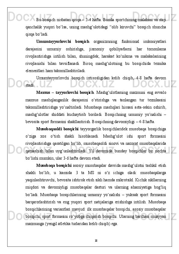 Bu bosqich nisbatan qisqa – 2-4 hafta. Bunda sportchining malakasi va staji
qanchalik   yuqori   bо‘lsa,   uning   mashg‘ulotidagi   “olib   kiruvchi”   bosqich   shuncha
qisqa bо‘ladi.
Umumtayyorlovchi   bosqich   organizmning   funksional   imkoniyatlari
darajasini   umumiy   oshirishga,   jismoniy   qobiliyatlarni   har   tomonlama
rivojlantirishga   intilish   bilan,   shuningdek,   harakat   kо‘nikma   va   malakalarining
rivojlanishi   bilan   tavsiflanadi.   Biroq   mashg‘ulotning   bu   bosqichida   texnika
elementlari ham takomillashtiriladi.
Umumtayyorlovchi   bosqich   ixtisosligidan   kelib   chiqib,   4-8   hafta   davom
etadi. 
Maxsus   –   tayyorlovchi   bosqich .   Mashg‘ulotlarning   mazmuni   eng   avvalo
maxsus   mashqlanganlik   darajasini   о‘stirishga   va   tanlangan   tur   texnikasini
takomillashtirishga   yо‘naltiriladi.   Musobaqa   mashqlari   hissasi   asta-sekin   oshirib,
mashg‘ulotlar   shiddati   kuchaytirib   boriladi.   Bosqichning   umumiy   yо‘nalishi   –
bevosita sport formasini shakllantirish. Bosqichning davomiyligi – 4-8 hafta.
Musobaqaoldi   bosqichi   tayyorgarlik   bosqichlaridek   musobaqa   bosqichiga
о‘ziga   xos   о‘tish   shakli   hisoblanadi.   Mashg‘ulot   ishi   sport   formasini
rivojlantirishga qaratilgan bо‘lib, musobaqaoldi  sinovi va nazorat musobaqalarida
qatnashish   bilan   uyg‘unlashtiriladi.   Yil   davomida   bunday   bosqichlar   bir   nechta
bо‘lishi mumkin, ular 3-6 hafta davom etadi. 
Musobaqa bosqichi   asosiy musobaqalar davrida mashg‘ulotni tashkil etish
shakli   bо‘lib,   u   kamida   3   ta   MS   ni   о‘z   ichiga   oladi:   musobaqalarga
yaqinlashtiruvchi, bevosita ishtirok etish sikli hamda mikrotsikl. Kichik sikllarning
miqdori   va   davomiyligi   musobaqalar   dasturi   va   ularning   ahamiyatiga   bog‘liq
bо‘ladi.   Musobaqa   bosqichlarining   umumiy   yо‘nalishi   –   yuksak   sport   formasini
barqarorlashtirish   va   eng   yuqori   sport   natijalariga   erishishga   intilish.   Musobaqa
bosqichlarining variantlari mavjud: ilk musobaqalar bosqichi, asosiy musobaqalar
bosqichi, sport formasini rо‘yobga chiqarish bosqichi. Ularning barchasi muayyan
mazmunga (yengil atletika turlaridan kelib chiqib) ega.
18 