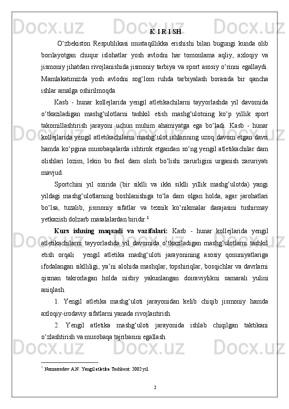 K   I   R   I   SH
  О‘zbekiston   Respublikasi   mustaqillikka   erishishi   bilan   bugungi   kunda   olib
borilayotgan   chuqur   islohatlar   yosh   avlodni   har   tomonlama   aqliy,   axloqiy   va
jismoniy jihatdan rivojlanishida jismoniy tarbiya va sport asosiy о‘rinni egallaydi.
Mamlakatimizda   yosh   avlodni   sog‘lom   ruhda   tarbiyalash   borasida   bir   qancha
ishlar amalga oshirilmoqda. 
Kasb   -   hunar   kollejlarida   yengil   atletikachilarni   tayyorlashda   yil   davomida
о‘tkaziladigan   mashg‘ulotlarni   tashkil   etish   mashg‘ulotning   kо‘p   yillik   sport
takomillashtirish   jarayoni   uchun   muhim   ahamiyatga   ega   bо‘ladi.   Kasb   -   hunar
kollejlarida yengil atletikachilarni mashg‘ulot ishlarining uzoq davom etgan davri
hamda kо‘pgina musobaqalarda ishtirok etgandan  sо‘ng yengil  atletikachilar  dam
olishlari   lozim,   lekin   bu   faol   dam   olish   bо‘lishi   zarurligini   urganish   zaruriyati
mavjud.
Sportchini   yil   oxirida   (bir   siklli   va   ikki   siklli   yillik   mashg‘ulotda)   yangi
yildagi   mashg‘ulotlarning   boshlanishiga   tо‘la   dam   olgan   holda,   agar   jarohatlari
bо‘lsa,   tuzalib,   jismoniy   sifatlar   va   texnik   kо‘nikmalar   darajasini   tushirmay
yetkazish dolzarb masalalardan biridir. 1
Kurs   ishning   maqsadi   va   vazifalari:   Kasb   -   hunar   kollejlarida   yengil
atletikachilarni   tayyorlashda   yil   davomida   о‘tkaziladigan   mashg‘ulotlarni   tashkil
etish   orqali     yengil   atletika   mashg‘uloti   jarayonining   asosiy   qonuniyatlariga
ifodalangan siklliligi, ya’ni alohida mashqlar, topshiriqlar, bosqichlar va davrlarni
qisman   takrorlagan   holda   nisbiy   yakunlangan   doiraviylik ni   samarali   yulini
aniqlash.
1.   Yengil   atletika   mashg‘uloti   jarayonidan   kelib   chiqib   jismoniy   hamda
axloqiy-irodaviy sifatlarni yanada rivojlantirish.
2.   Yengil   atletika   mashg‘uloti   jarayonida   ishlab   chiqilgan   taktikani
о‘zlashtirish va musobaqa tajribasini egallash.
1
  Normurodov A.N. Yengil atletika Toshkent: 2002 yil.   
2 