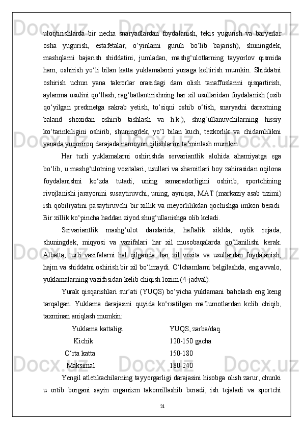 uloqtirishlarda   bir   necha   snaryadlardan   foydalanish,   tekis   yugurish   va   baryerlar
osha   yugurish,   estafetalar,   о‘yinlarni   guruh   bо‘lib   bajarish),   shuningdek,
mashqlarni   bajarish   shiddatini,   jumladan,   mashg‘ulotlarning   tayyorlov   qismida
ham,   oshirish   yо‘li   bilan   katta   yuklamalarni   yuzaga   keltirish   mumkin.   Shiddatni
oshirish   uchun   yana   takrorlar   orasidagi   dam   olish   tanaffuslarini   qisqartirish,
aylanma usulini qо‘llash, rag‘batlantirishning har xil usullaridan foydalanish (osib
qо‘yilgan   predmetga   sakrab   yetish,   tо‘siqni   oshib   о‘tish,   snaryadni   daraxtning
baland   shoxidan   oshirib   tashlash   va   h.k.),   shug‘ullanuvchilarning   hissiy
kо‘tarinkiligini   oshirib,   shuningdek,   yо‘l   bilan   kuch,   tezkorlik   va   chidamlilikni
yanada yuqoriroq darajada namoyon qilishlarini ta’minlash mumkin.
Har   turli   yuklamalarni   oshirishda   servariantlik   alohida   ahamiyatga   ega
bо‘lib, u mashg‘ulotning vositalari, usullari va sharoitlari boy zahirasidan oqilona
foydalanishni   kо‘zda   tutadi,   uning   samaradorligini   oshirib,   sportchining
rivojlanishi jarayonini susaytiruvchi, uning, ayniqsa, MAT (markaziy asab tizimi)
ish qobiliyatini pasaytiruvchi  bir xillik va meyorlilikdan qochishga imkon beradi.
Bir xillik kо‘pincha haddan ziyod shug‘ullanishga olib keladi.
Servariantlik   mashg‘ulot   darslarida,   haftalik   siklda,   oylik   rejada,
shuningdek,   miqyosi   va   vazifalari   har   xil   musobaqalarda   qо‘llanilishi   kerak.
Albatta,   turli   vazifalarni   hal   qilganda,   har   xil   vosita   va   usullardan   foydalanish,
hajm va shiddatni oshirish bir xil bо‘lmaydi. О‘lchamlarni belgilashda, eng avvalo,
yuklamalarning vazifasidan kelib chiqish lozim (4-jadval).
Yurak  qisqarishlari   sur’ati   (YUQS)   bо‘yicha  yuklamani   baholash  eng  keng
tarqalgan.   Yuklama   darajasini   quyida   kо‘rsatilgan   ma’lumotlardan   kelib   chiqib,
taxminan aniqlash mumkin:
                 Yuklama kattaligi YUQS, zarba/daq.
                  Kichik  120-150 gacha
             О‘rta katta             150-180
              Maksimal             180-240
Yengil atletikachilarning tayyorgarligi darajasini hisobga olish zarur, chunki
u   ortib   borgani   sayin   organizm   takomillashib   boradi,   ish   tejaladi   va   sportchi
21 