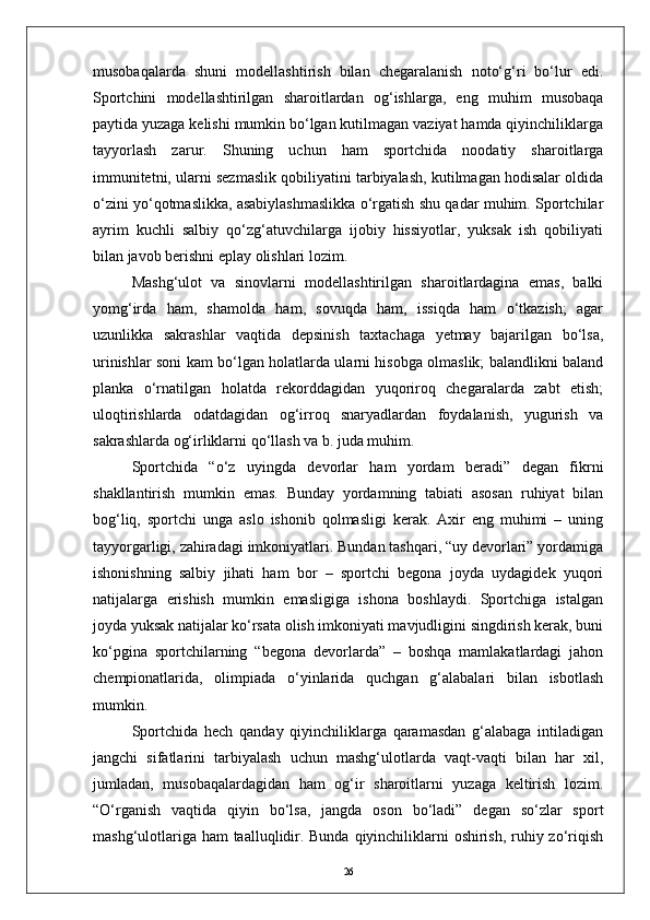 musobaqalarda   shuni   modellashtirish   bilan   chegaralanish   notо‘g‘ri   bо‘lur   edi.
Sportchini   modellashtirilgan   sharoitlardan   og‘ishlarga,   eng   muhim   musobaqa
paytida yuzaga kelishi mumkin bо‘lgan kutilmagan vaziyat hamda qiyinchiliklarga
tayyorlash   zarur.   Shuning   uchun   ham   sportchida   noodatiy   sharoitlarga
immunitetni, ularni sezmaslik qobiliyatini tarbiyalash, kutilmagan hodisalar oldida
о‘zini yо‘qotmaslikka, asabiylashmaslikka о‘rgatish shu qadar muhim. Sportchilar
ayrim   kuchli   salbiy   qо‘zg‘atuvchilarga   ijobiy   hissiyotlar,   yuksak   ish   qobiliyati
bilan javob berishni eplay olishlari lozim.
Mashg‘ulot   va   sinovlarni   modellashtirilgan   sharoitlardagina   emas,   balki
yomg‘irda   ham,   shamolda   ham,   sovuqda   ham,   issiqda   ham   о‘tkazish;   agar
uzunlikka   sakrashlar   vaqtida   depsinish   taxtachaga   yetmay   bajarilgan   bо‘lsa,
urinishlar soni kam bо‘lgan holatlarda ularni hisobga olmaslik; balandlikni baland
planka   о‘rnatilgan   holatda   rekorddagidan   yuqoriroq   chegaralarda   zabt   etish;
uloqtirishlarda   odatdagidan   og‘irroq   snaryadlardan   foydalanish,   yugurish   va
sakrashlarda og‘irliklarni qо‘llash va b. juda muhim.
Sportchida   “о‘z   uyingda   devorlar   ham   yordam   beradi”   degan   fikrni
shakllantirish   mumkin   emas.   Bunday   yordamning   tabiati   asosan   ruhiyat   bilan
bog‘liq,   sportchi   unga   aslo   ishonib   qolmasligi   kerak.   Axir   eng   muhimi   –   uning
tayyorgarligi, zahiradagi imkoniyatlari. Bundan tashqari, “uy devorlari” yordamiga
ishonishning   salbiy   jihati   ham   bor   –   sportchi   begona   joyda   uydagidek   yuqori
natijalarga   erishish   mumkin   emasligiga   ishona   boshlaydi.   Sportchiga   istalgan
joyda yuksak natijalar kо‘rsata olish imkoniyati mavjudligini singdirish kerak, buni
kо‘pgina   sportchilarning   “begona   devorlarda”   –   boshqa   mamlakatlardagi   jahon
chempionatlarida,   olimpiada   о‘yinlarida   quchgan   g‘alabalari   bilan   isbotlash
mumkin.
Sportchida   hech   qanday   qiyinchiliklarga   qaramasdan   g‘alabaga   intiladigan
jangchi   sifatlarini   tarbiyalash   uchun   mashg‘ulotlarda   vaqt-vaqti   bilan   har   xil,
jumladan,   musobaqalardagidan   ham   og‘ir   sharoitlarni   yuzaga   keltirish   lozim.
“О‘rganish   vaqtida   qiyin   bо‘lsa,   jangda   oson   bо‘ladi”   degan   sо‘zlar   sport
mashg‘ulotlariga ham taalluqlidir. Bunda qiyinchiliklarni oshirish, ruhiy zо‘riqish
26 