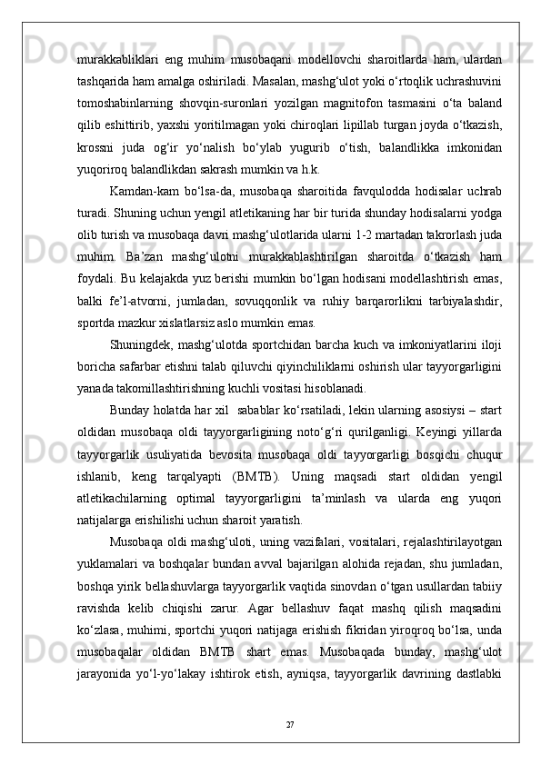 murakkabliklari   eng   muhim   musobaqani   modellovchi   sharoitlarda   ham,   ulardan
tashqarida ham amalga oshiriladi. Masalan, mashg‘ulot yoki о‘rtoqlik uchrashuvini
tomoshabinlarning   shovqin-suronlari   yozilgan   magnitofon   tasmasini   о‘ta   baland
qilib eshittirib, yaxshi yoritilmagan yoki chiroqlari lipillab turgan joyda о‘tkazish,
krossni   juda   og‘ir   yо‘nalish   bо‘ylab   yugurib   о‘tish,   balandlikka   imkonidan
yuqoriroq balandlikdan sakrash mumkin va h.k.
Kamdan-kam   bо‘lsa-da,   musobaqa   sharoitida   favqulodda   hodisalar   uchrab
turadi. Shuning uchun yengil atletikaning har bir turida shunday hodisalarni yodga
olib turish va musobaqa davri mashg‘ulotlarida ularni 1-2 martadan takrorlash juda
muhim.   Ba’zan   mashg‘ulotni   murakkablashtirilgan   sharoitda   о‘tkazish   ham
foydali. Bu kelajakda yuz berishi mumkin bо‘lgan hodisani modellashtirish emas,
balki   fe’l-atvorni,   jumladan,   sovuqqonlik   va   ruhiy   barqarorlikni   tarbiyalashdir,
sportda mazkur xislatlarsiz aslo mumkin emas.
Shuningdek, mashg‘ulotda sportchidan barcha kuch va imkoniyatlarini iloji
boricha safarbar etishni talab qiluvchi qiyinchiliklarni oshirish ular tayyorgarligini
yanada takomillashtirishning kuchli vositasi hisoblanadi.
Bunday holatda har xil   sabablar kо‘rsatiladi, lekin ularning asosiysi  – start
oldidan   musobaqa   oldi   tayyorgarligining   notо‘g‘ri   qurilganligi.   Keyingi   yillarda
tayyorgarlik   usuliyatida   bevosita   musobaqa   oldi   tayyorgarligi   bosqichi   chuqur
ishlanib,   keng   tarqalyapti   (BMTB).   Uning   maqsadi   start   oldidan   yengil
atletikachilarning   optimal   tayyorgarligini   ta’minlash   va   ularda   eng   yuqori
natijalarga erishilishi uchun sharoit yaratish.
Musobaqa   oldi   mashg‘uloti, uning  vazifalari,  vositalari, rejalashtirilayotgan
yuklamalari  va  boshqalar   bundan avval   bajarilgan alohida  rejadan, shu  jumladan,
boshqa yirik bellashuvlarga tayyorgarlik vaqtida sinovdan о‘tgan usullardan tabiiy
ravishda   kelib   chiqishi   zarur.   Agar   bellashuv   faqat   mashq   qilish   maqsadini
kо‘zlasa,  muhimi, sportchi  yuqori natijaga erishish  fikridan yiroqroq bо‘lsa, unda
musobaqalar   oldidan   BMTB   shart   emas.   Musobaqada   bunday,   mashg‘ulot
jarayonida   yо‘l-yо‘lakay   ishtirok   etish,   ayniqsa,   tayyorgarlik   davrining   dastlabki
27 