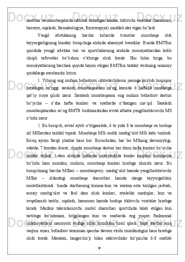 sinovlar va musobaqalarda ishtirok etiladigan kunlar, tiklovchi vositalar (hammom,
basseyn, uqalash, farmakologiya, fizioterapiya) muddati aks etgan bо‘ladi.
Yengil   atletikaning   barcha   turlarida   trenerlar   musobaqa   oldi
tayyorgarligining   bunday   bosqichiga   alohida   ahamiyat   beradilar.   Bunda   BMTBni
qurishda   yengil   atletika   turi   va   sportchilarning   alohida   xususiyatlaridan   kelib
chiqib   tafovutlar   bо‘lishini   e’tiborga   olish   kerak.   Shu   bilan   birga,   bu
xususiyatlarning barchasi quyida bayon etilgan BMTBni tashkil etishning umumiy
qoidalarga asoslanishi lozim.
1.   Yilning   eng   muhim   bellashuvi   ishtirokchilarini   jamoga   kiritish   huquqini
beradigan   sо‘nggi   saralash   musobaqasidan   sо‘ng   kamida   6   haftalik   muddatga
qat’iy   rioya   qilish   zarur.   Saralash   musobaqasini   eng   muhim   bellashuv   dasturi
bо‘yicha   –   о‘sha   hafta   kunlari   va   soatlarda   о‘tkazgan   ma’qul.   Saralash
musobaqalaridan sо‘ng BMTB boshlanishidan avval albatta yengillashtiruvchi MS
о‘tishi zarur.
2. Bu bosqich, avval aytib о‘tilganidek, 6 ta yoki 8 ta musobaqa va boshqa
xil MSlaridan tashkil topadi. Musobaqa MSi  xuddi mashg‘ulot MSi kabi tuziladi.
Biroq   ayrim   farqli   jihatlar   ham   bor.   Birinchidan,   har   bir   MSning   davomiyligi,
odatda, 7 kundan iborat, chunki musobaqa dasturi har doim hafta kunlari bо‘yicha
tashkil   etiladi.   Lekin   alohida   hollarda   mikrotsiklda   kunlar   miqdori   boshqacha
bо‘lishi   ham   mumkin,   muhimi,   musobaqa   kunlari   hisobga   olinishi   zarur.   Bu
bosqichning   barcha   MSlari   –   musobaqaviy,   mashg‘ulot   hamda   yengillashtiruvchi
MSlar   –   oldindagi   musobaqa   sharoitlari   hamda   ularga   tayyorgarlikni
modellashtiradi:   bunda   startlarning   kunma-kun   va   soatma-sota   tuzilgan   jadvali,
asosiy   mashg‘ulot   va   faol   dam   olish   kunlari,   ertalabki   mashqlar,   kun   va
ovqatlanish   tartibi,   uqalash,   hammom   hamda   boshqa   tiklovchi   vositalar   hisobga
kiradi.   Mazkur   takrorlanuvchi   model   sharoitlari   sportchida   talab   etilgan   kun
tartibiga   kо‘nikmani,   belgilangan   kun   va   soatlarda   eng   yuqori   funksional
imkoniyatlarni   namoyish   etishga   ichki   hozirlikni   hosil   qiladi.   faqat   startlar   aniq
vaqtini emas, bellashuv taxminan qancha davom etishi mumkinligini ham hisobga
olish   kerak.   Masalan,   langarchо‘p   bilan   sakrovchilar   kо‘pincha   6-8   soatlab
29 