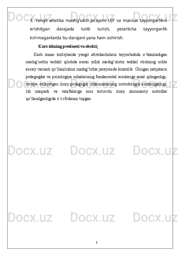 3.   Yengil   atletika   mashg‘uloti   jarayoni   UJT   va   maxsus   tayyorgarlikni
erishilgan   darajada   tutib   turish,   yetarlicha   tayyorgarlik
kо‘rmaganlarda bu darajani yana ham oshirish.  
         Kurs   i shning predmeti va obekti :  
Kasb   xunar   kollejlarida   yengil   atletikachilarni   tayyorlashda   o‘tkaziladigan
mashg‘uotlni   tashkil   qilishda   asosn   yillik   mashg‘ulotni   tashkil   etishning   uchta
asosiy varianti qo‘llanilishini mashg’lotlar jarayonida kuzatildi.   Olingan natijalarni
pedagogika va psixologiya sohalarining fundamental asoslariga amal qilinganligi;
tavsiya   etilayotgan   ilmiy-pedagogik   ishlanmalarning   metodologik   asoslanganligi;
Ish   maqsadi   va   vazifalariga   mos   keluvchi   ilmiy   zamonaviy   metodlar
qо‘llanilganligida о‘z ifodasini topgan.
3 