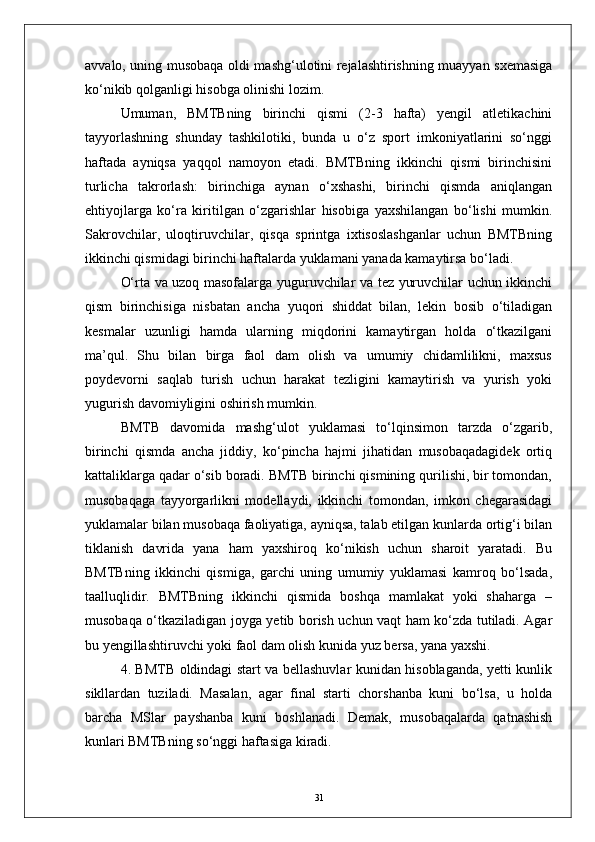 avvalo, uning musobaqa oldi mashg‘ulotini rejalashtirishning muayyan sxemasiga
kо‘nikib qolganligi hisobga olinishi lozim.
Umuman,   BMTBning   birinchi   qismi   (2-3   hafta)   yengil   atletikachini
tayyorlashning   shunday   tashkilotiki,   bunda   u   о‘z   sport   imkoniyatlarini   sо‘nggi
haftada   ayniqsa   yaqqol   namoyon   etadi.   BMTBning   ikkinchi   qismi   birinchisini
turlicha   takrorlash:   birinchiga   aynan   о‘xshashi,   birinchi   qismda   aniqlangan
ehtiyojlarga   kо‘ra   kiritilgan   о‘zgarishlar   hisobiga   yaxshilangan   bо‘lishi   mumkin.
Sakrovchilar,   uloqtiruvchilar,   qisqa   sprintga   ixtisoslashganlar   uchun   BMTBning
ikkinchi qismidagi birinchi haftalarda yuklamani yanada kamaytirsa bо‘ladi. 
О‘rta va uzoq masofalarga yuguruvchilar va tez yuruvchilar uchun ikkinchi
qism   birinchisiga   nisbatan   ancha   yuqori   shiddat   bilan,   lekin   bosib   о‘tiladigan
kesmalar   uzunligi   hamda   ularning   miqdorini   kamaytirgan   holda   о‘tkazilgani
ma’qul.   Shu   bilan   birga   faol   dam   olish   va   umumiy   chidamlilikni,   maxsus
poydevorni   saqlab   turish   uchun   harakat   tezligini   kamaytirish   va   yurish   yoki
yugurish davomiyligini oshirish mumkin.
BMTB   davomida   mashg‘ulot   yuklamasi   tо‘lqinsimon   tarzda   о‘zgarib,
birinchi   qismda   ancha   jiddiy,   kо‘pincha   hajmi   jihatidan   musobaqadagidek   ortiq
kattaliklarga qadar о‘sib boradi. BMTB birinchi qismining qurilishi, bir tomondan,
musobaqaga   tayyorgarlikni   modellaydi,   ikkinchi   tomondan,   imkon   chegarasidagi
yuklamalar bilan musobaqa faoliyatiga, ayniqsa, talab etilgan kunlarda ortig‘i bilan
tiklanish   davrida   yana   ham   yaxshiroq   kо‘nikish   uchun   sharoit   yaratadi.   Bu
BMTBning   ikkinchi   qismiga,   garchi   uning   umumiy   yuklamasi   kamroq   bо‘lsada,
taalluqlidir.   BMTBning   ikkinchi   qismida   boshqa   mamlakat   yoki   shaharga   –
musobaqa о‘tkaziladigan joyga yetib borish uchun vaqt ham kо‘zda tutiladi. Agar
bu yengillashtiruvchi yoki faol dam olish kunida yuz bersa, yana yaxshi.
4. BMTB oldindagi start va bellashuvlar kunidan hisoblaganda, yetti kunlik
sikllardan   tuziladi.   Masalan,   agar   final   starti   chorshanba   kuni   bо‘lsa,   u   holda
barcha   MSlar   payshanba   kuni   boshlanadi.   Demak,   musobaqalarda   qatnashish
kunlari BMTBning sо‘nggi haftasiga kiradi.
31 