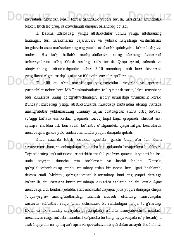 kо‘rsatadi.   Shundan   MAT   tonusi   qanchalik   yuqori   bо‘lsa,   harakatlar   shunchalik
tezkor, kuch kо‘proq, sakrovchanlik darajasi balandroq bо‘ladi.
II.   Barcha   ixtisosdagi   yengil   atletikachilar   uchun   yengil   atletikaning
tanlangan   turi   harakatlarini   bajarishlari   va   yuksak   natijalarga   erishishlarini
belgilovchi asab markazlarining eng yaxshi ishchanlik qobiliyatini ta’minlash juda
muhim.   Bu   kо‘p   haftalik   mashg‘ulotlardan   sо‘ng   ularning   funksional
imkoniyatlarini   tо‘liq   tiklash   hisobiga   rо‘y   beradi.   Qisqa   sprint,   sakrash   va
uloqtirishlarga   ixtisoslashganlar   uchun   8-10   musobaqa   oldi   kuni   davomida
yengillashtirilgan mashg‘ulotlar va tiklovchi vositalar qо‘llaniladi.
III.   400   m ,   о‘rta   masofalarga   yuguruvchilar,   stayerlar   va   sportcha
yuruvchilar uchun ham MAT imkoniyatlarini tо‘liq tiklash zarur, lekin musobaqa
oldi   kunlarida   uning   qо‘zg‘aluvchanligini   jiddiy   oshirishga   urinmaslik   kerak.
Bunday   ixtisosdagi   yengil   atletikachilarda   musobaqa   haftasidan   oldingi   haftada
mashg‘ulotlar   yuklamasining   umumiy   hajmi   odatdagidan   ancha   ortiq   bо‘ladi,
sо‘nggi   haftada   esa   keskin   qisqaradi.   Biroq   faqat   hajm   qisqaradi,   shiddat   esa,
ayniqsa,   startdan   uch   kun   avval,   kо‘rsatib   о‘tilganidek,   qisqartirilgan   kesmalarda
musobaqalarga xos yoki undan birmuncha yuqori darajada qoladi.
Shuni   nazarda   tutish   kerakki,   sportchi,   garchi   buni   о‘zi   har   doim
sezavermasa  ham, musobaqalarga bir  necha kun qolganda hayajonlana boshlaydi.
Tajribalarning kо‘rsatishicha,  sportchida mas’uliyat  hissi  qanchalik yuqori  bо‘lsa,
unda   hayajon   shuncha   erta   boshlanadi   va   kuchli   bо‘ladi.   Demak,
qо‘zg‘aluvchanlikning   ortishi   musobaqalardan   bir   necha   kun   ilgari   boshlanib,
davom   etadi.   Muhimi,   qо‘zg‘aluvchanlik   musobaqa   kuni   eng   yuqori   darajaga
kо‘tarilib,   shu   darajada   butun   musobaqa   kunlarida   saqlanib   qolishi   kerak.   Agar
musobaqa oldi kunlari (odatda, start arafasida) hayajon juda yuqori darajaga chiqsa
(о‘quv-yig‘uv   mashg‘ulotlaridagi   turmush   sharoiti,   oldindagi   musobaqalar
xususida   suhbatlar,   raqib   bilan   uchrashuv,   kо‘rsatiladigan   natija   tо‘g‘risidagi
fikrlar va h.k. shunday kayfiyatni paydo qiladi), u holda himoyalovchi tormozlash
mexanizmi ishga tushishi mumkin (kо‘pincha bu tungi uyqu vaqtida rо‘y beradi), u
asab hujayralarini qattiq zо‘riqish va quvvatsizlanib qolishdan asraydi. Bu holatda
33 