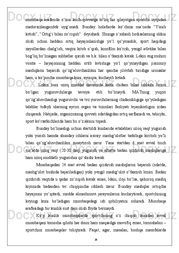 musobaqa   arafasida   о‘zini   kuch-quvvatga   tо‘liq   his   qilayotgan   sportchi   uyqudan
madorsizlangandek   uyg‘onadi.   Bunday   holatlarda   kо‘chma   ma’noda   “Yonib
ketish”, “Ortig‘i bilan zо‘riqish”   deyishadi. Shunga о‘xshash hodisalarning oldini
olish   uchun   haddan   ortiq   hayajonlanishga   yо‘l   qо‘ymaslik,   sport   haqidagi
xayollardan   chalg‘ish,   vaqtni   kitob   о‘qish,   kinofilm   kо‘rish,   yengil   atletika   bilan
bog‘liq bо‘lmagan suhbatlar qurish va h.k. bilan о‘tkazish kerak. Lekin eng muhim
vosita   –   hayajonning   haddan   ortib   ketishiga   yо‘l   qо‘ymaydigan   jismoniy
mashqlarni   bajarish   qо‘zg‘aluvchanlikni   har   qancha   jilovlab   turishga   urinsalar
ham, u kо‘pincha musobaqa kuni, ayniqsa, kuchayib ketadi.
  Lekin   buni   uzoq   muddat   davomida   katta   chidam   bilan   ishlashi   lozim
bо‘lgan   yuguruvchilarga   tavsiya   etib   bо‘lmaydi.   MATning   yuqori
qо‘zg‘aluvchanligi yuguruvchi va tez yuruvchilarning chidamliligiga qо‘yiladigan
talablar   tufayli   ularning   ayrim   organ   va   tizimlari   faoliyati   tejamkorligini   izdan
chiqaradi. Natijada, organizmning quvvati odatdagidan ortiq sarflanadi va, tabiiyki,
sport kо‘rsatkichlarida ham bu о‘z aksini topadi.
Bunday bо‘lmasligi uchun startoldi kunlarida ertalablari uzoq vaqt yugurish
yoki   yurish   hamda   shunday   ishlarni   asosiy   mashg‘ulotlar   tarkibiga   kiritish   yо‘li
bilan   qо‘zg‘aluvchanlikni   susaytirish   zarur.   Yana   startdan   6   soat   avval   tinch
sur’atda   uzoq   vaqt   (20-30   daq)   yugurish   va   albatta   badan   qizdirish   mashqlariga
ham uzoq muddatli yugurishni qо‘shishi kerak.
Musobaqadan   24   soat   avval   badan   qizdirish   mashqlarini   bajarish   (odatda,
mashg‘ulot boshida bajariladigan) yoki yengil mashg‘ulot о‘tkazish lozim. Badan
qizdirish vaqtida u qadar zо‘riqish kerak emas, lekin, iloji bо‘lsa, qalinroq mashq
kiyimida   badandan   ter   chiqquncha   ishlash   zarur.   Bunday   mashqlar   ortiqcha
hayajonni   yо‘qotadi,   modda   almashinuvi   jarayonlarini   kuchaytiradi,   sportchining
keyingi   kuni   bо‘ladigan   musobaqadagi   ish   qobiliyatini   oshiradi.   Musobaqa
arafasidagi bir kunlik sust dam olish foyda bermaydi.
Kо‘p   kunlik   musobaqalarda   sportchining   о‘z   chiqish   kunidan   avval
musobaqani tomosha qilishi har doim ham maqsadga muvofiq emas, tomoshabin –
sportchini   musobaqalar   toliqtiradi.   Faqat,   agar,   masalan,   boshqa   masofalarda
34
