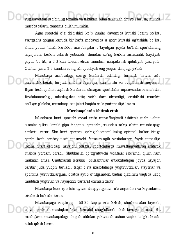 yugurayotgan raqibining texnika va taktikasi bilan tanishish ehtiyoji bо‘lsa, shunda
musobaqalarni tomosha qilish mumkin.
Agar   sportchi   о‘z   chiqishini   kо‘p   kunlar   davomida   kutishi   lozim   bо‘lsa,
startgacha   qolgan   kamida   bir   hafta   mobaynida   u   sport   kurashi   og‘ushida   bо‘lsa,
shuni   yodda   tutish   kerakki,   musobaqalar   о‘tayotgan   joyda   bо‘lish   sportchining
hayajonini   keskin   oshirib   yuboradi,   shundan   sо‘ng   keskin   tushkunlik   kayfiyati
paydo   bо‘lib,   u   2-3   kun   davom   etishi   mumkin,   natijada   ish   qobiliyati   pasayadi.
Odatda, yana 2-3 kundan sо‘ng ish qobiliyati eng yuqori darajaga yetadi.
Musobaqa   arafasidagi   oxirgi   kunlarda   odatdagi   turmush   tarzini   aslo
buzmaslik   kerak,   bu   juda   muhim.   Ayniqsa,   kun   tartibi   va   ovqatlanish   meyorini.
Ilgari hech qachon uqalash kurslarini olmagan sportchilar uqalovchilar xizmatidan
foydalanmasligi,   odatdagidek   ortiq   yotib   dam   olmasligi,   erishilishi   mumkin
bо‘lgan g‘alaba, musobaqa natijalari haqida sо‘z yuritmasligi lozim.
Musobaqalarda ishtirok etish
Musobaqa   kuni   sportchi   avval   unda   muvaffaqiyatli   ishtirok   etishi   uchun
nimalar   qilishi   kerakligiga   diqqatini   qaratishi,   shundan   sо‘ng   о‘zini   musobaqaga
sozlashi   zarur.   Shu   kuni   sportchi   qо‘zg‘aluvchanlikning   optimal   kо‘tarilishiga
qarshi   hech   qanday   tinchlantiruvchi   farmakologik   vositalardan   foydalanmasligi
lozim.   Start   oldidagi   hayajon,   odatda,   sportchilarga   muvaffaqiyatliroq   ishtirok
etishda   yordam   beradi.   Shubhasiz,   qо‘zg‘atuvchi   vositalar   iste’imol   qilish   ham
mukmin   emas.   Unutmaslik   kerakki,   bellashuvlar   о‘tkaziladigan   joyda   hayajon
baribir   juda   yuqori   bо‘ladi,   faqat   о‘rta   masofalarga   yuguruvchilar,   stayerlar   va
sportcha   yuruvchilargina,   odatda   aytib   о‘tilganidek,   badan   qizdirish   vaqtida   uzoq
muddatli yugurish va hayajonni bartaraf etishlari zarur.
Musobaqa kuni sportchi uydan chiqayotganda, о‘z anjomlari va kiyimlarini
tekshirib kо‘rishi kerak.
Musobaqaga   vaqtliroq   –   60-80   daqiqa   erta   kelish,   shoshmasdan   kiyinib,
badan   qizdirish   mashqlari   bilan   bemalol   shug‘ullanib   olish   tavsiya   qilinadi.   Bu
mashqlarni   musobaqadagi   chiqish   oldidan   yakunlash   uchun   vaqtni   tо‘g‘ri   hisob-
kitob qilish lozim.
35 