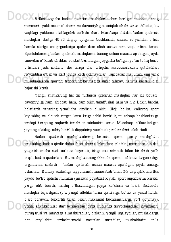 Bellashuvgacha   badan   qizdirish   mashqlari   uchun   berilgan   muddat,   uning
mazmuni, yuklamalar  о‘lchami  va  davomiyligini  aniqlab olishi  zarur. Albatta, bu
vaqtdagi   yuklama   odatdagidek   bо‘lishi   shart.   Musobaqa   oldidan   badan   qizdirish
mashqlari   startga   40-70   daqiqa   qolganda   boshlanadi,   chunki   rо‘yxatdan   о‘tish
hamda   startga   chaqirgunlariga   qadar   dam   olish   uchun   ham   vaqt   ortishi   kerak.
Sportchilarning badan qizdirish mashqlarini buning uchun maxsus ajratilgan joyda
sinovdan о‘tkazib olishlari va start beriladigan joygacha bо‘lgan yо‘lni tо‘liq bosib
о‘tishlari   juda   muhim:   shu   tariqa   ular   ortiqcha   asabbuzarlikdan   qutuladilar,
rо‘yxatdan о‘tish va start joyiga kech qolmaydilar. Tajribadan ma’lumki, eng yirik
musobaqalarda   sportchi   trenerning   kо‘magiga   umid   qilmay,   hamma   narsani   о‘zi
bajarishi kerak.
Yengil   atletikaning   har   xil   turlarida   qizdirish   mashqlari   har   xil   bо‘ladi:
davomiyligi   ham,   shiddati   ham,   dam   olish   tanaffuslari   ham   va   h.k.   Lekin   barcha
holatlarda   tananing   yetarlicha   qizdirib   olinishi   (iloji   bо‘lsa,   qalinroq   sport
kiyimida)   va   oldinda   turgan   katta   ishga   ichki   hozirlik,   musobaqa   boshlanishiga
tandagi   issiqning   saqlanib   turishi   ta’minlanishi   zarur.   Musobaqa   о‘tkaziladigan
joyning о‘zidagi ruhiy hozirlik diqqatning yaxshilab jamlanishini talab etadi.
Badan   qizdirish   mashg‘ulotining   birinchi   qismi   asosiy   mashg‘ulot
tarkibidagi badan qizdirishdan faqat shunisi bilan farq qiladiki, musobaqa oldidan
yugurish   ancha   sust   sur’atda   bajarilib,   ishga   asta-sekinlik   bilan   kirishish   yо‘li
orqali badan qizdiriladi. Bu mashg‘ulotning ikkinchi qismi – oldinda turgan ishga
organizmni   sozlash   –   badan   qizdirish   uchun   maxsus   ajratilgan   joyda   amalga
oshiriladi. Bunday sozlashga tayyorlanish munosabati bilan 2-5 daqiqalik tanaffus
paydo   bо‘lib   qolishi   mumkin   (maxsus   poyabzal   kiyish,   sport   anjomlarini   kerakli
yerga   olib   borish,   mashq   о‘tkaziladigan   joyga   kо‘chish   va   h.k.).   Sozlovchi
mashqlar   bajarilgach   (о‘z   yengil   atletika   turini   qismlarga   bо‘lib   va   yaxlit   holda,
о‘sib   boruvchi   tezkorlik   bilan,   lekin   maksimal   kuchlanishlarga   yо‘l   qо‘ymay),
yengil   atletikachilar   start   beriladigan   joyga   chiqishga   tayyorlanadilar:   kiyimlarini
quruq trusi  va maykaga almashtiradilar, о‘zlarini yengil uqalaydilar, mushaklarga
qon   quyilishini   tezlashtiruvchi   vositalar   surtadilar,   mushaklarini   tо‘la
36 