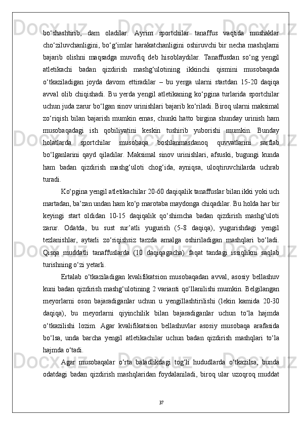 bо‘shashtirib,   dam   oladilar.   Ayrim   sportchilar   tanaffus   vaqtida   mushaklar
chо‘ziluvchanligini, bо‘g‘imlar  harakatchanligini  oshiruvchi  bir necha mashqlarni
bajarib   olishni   maqsadga   muvofiq   deb   hisoblaydilar.   Tanaffusdan   sо‘ng   yengil
atletikachi   badan   qizdirish   mashg‘ulotining   ikkinchi   qismini   musobaqada
о‘tkaziladigan   joyda   davom   ettiradilar   –   bu   yerga   ularni   startdan   15-20   daqiqa
avval   olib   chiqishadi.   Bu   yerda   yengil   atletikaning   kо‘pgina   turlarida   sportchilar
uchun juda zarur bо‘lgan sinov urinishlari bajarib kо‘riladi. Biroq ularni maksimal
zо‘riqish   bilan   bajarish   mumkin   emas,   chunki   hatto   birgina   shunday   urinish   ham
musobaqadagi   ish   qobiliyatini   keskin   tushirib   yuborishi   mumkin.   Bunday
holatlarda   sportchilar   musobaqa   boshlanmasdanoq   quvvatlarini   sarflab
bо‘lganlarini   qayd   qiladilar.   Maksimal   sinov   urinishlari,   afsuski,   bugungi   kunda
ham   badan   qizdirish   mashg‘uloti   chog‘ida,   ayniqsa,   uloqtiruvchilarda   uchrab
turadi.
Kо‘pgina yengil atletikachilar 20-60 daqiqalik tanaffuslar bilan ikki yoki uch
martadan, ba’zan undan ham kо‘p marotaba maydonga chiqadilar. Bu holda har bir
keyingi   start   oldidan   10-15   daqiqalik   qо‘shimcha   badan   qizdirish   mashg‘uloti
zarur.   Odatda,   bu   sust   sur’atli   yugurish   (5-8   daqiqa),   yugurishdagi   yengil
tezlanishlar,   aytarli   zо‘riqishsiz   tarzda   amalga   oshiriladigan   mashqlari   bо‘ladi.
Qisqa   muddatli   tanaffuslarda   (10   daqiqagacha)   faqat   tandagi   issiqlikni   saqlab
turishning о‘zi yetarli. 
Ertalab   о‘tkaziladigan   kvalifikatsion   musobaqadan   avval,   asosiy   bellashuv
kuni badan qizdirish mashg‘ulotining 2 varianti qо‘llanilishi mumkin. Belgilangan
meyorlarni   oson   bajaradiganlar   uchun   u   yengillashtirilishi   (lekin   kamida   20-30
daqiqa),   bu   meyorlarni   qiyinchilik   bilan   bajaradiganlar   uchun   tо‘la   hajmda
о‘tkazilishi   lozim.   Agar   kvalifikatsion   bellashuvlar   asosiy   musobaqa   arafasida
bо‘lsa,   unda   barcha   yengil   atletikachilar   uchun   badan   qizdirish   mashqlari   tо‘la
hajmda о‘tadi.
Agar   musobaqalar   о‘rta   baladlikdagi   tog‘li   hududlarda   о‘tkazilsa,   bunda
odatdagi   badan   qizdirish   mashqlaridan   foydalaniladi,   biroq   ular   uzoqroq   muddat
37 