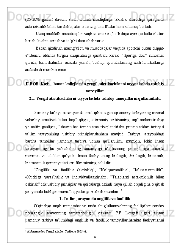 (25-30%   gacha)   davom   etadi,   chunki   mashqlarga   tekislik   sharoitiga   qaraganda
asta-sekinlik bilan kirishilib, ular orasidagi tanaffuslar ham kattaroq bо‘ladi.
Uzoq muddatli musobaqalar vaqtida tana isiq bо‘lishiga ayniqsa katta e’tibor
berish, kuchni asrash va tо‘g‘ri dam olish zarur.
Badan qizdirish mashg‘uloti va musobaqalar vaqtida sportchi butun diqqat-
e’tiborini   oldinda   turgan   chiqishlariga   qaratishi   kerak.   “Sportga   doir”   suhbatlar
qurish,   tomoshabinlar   orasida   yurish,   boshqa   sportchilarning   xatti-harakatlariga
aralashish mumkin emas. 
II.BOB.  Kasb - hunar kollejlarida yengil аtletikachilarni tayyorlashda uslubiy
tamoyillar
2.1. Yengil atletikachilarni tayyorlashda uslubiy tamoyillarni qullannilishi
Jismoniy tarbiya nazariyasida amal qilinadigan «jismoniy tarbiyaning mexnat
vaharbiy   amaliyot   bilan   bog‘liqligi»,   «jismoniy   tarbiyaning   sog‘lomlashtirishga
yо‘naltirilganligi»,   “shaxsnihar   tomonlama   rivojlantirish»   prinsiplaridan   tashqari
ta’lim   jarayonining   uslubiy   prinsiplaridanham   mavjud.   Tarbiya   jarayonidagi
barcha   tamoillar   jismoniy   tarbiya   uchun   qо‘llanilishi   mumkin,   lekin   inson
tarbiyasining   bu   yо‘nalishining   xususiyligi   о‘qitishning   prinsiplariga   aloxida
mazmun   va   talablar   qо‘yadi.   Inson   faoliyatining   biologik,   fiziologik,   bioximik,
biomexanik qonuniyatlari esa fikrimizning dalilidir. 
“Onglilik   va   faollilik   (aktivlik)”,   “Kо‘rgazmalilik”,   “Munatazamlilik”,
«Kuchiga   yaras’halik   va   individuallashtirish»,   “Talablarni   asta-sekinlik   bilan
oshirish” dek uslubiy prinsiplar va qoidalarga tizimli rioya qilish orqaligina о‘qitish
jarayonida kutilgan muvoffaqiyatlarga erishish mumkin.    3
1. Ta’lim jarayonida onglilik va faollilik
О‘qitishga   ongli   munosabat   va   unda   shug‘ullanuvchining   faolligihar   qanday
pedagogik   jarayonning   samaradorligini   oshiradi.   P.F.   Lesgaft   ilgari   surgan
jismoniy   tarbiya   ta’limidagi   onglilik   va   faollilik   tamoyillariharakat   faoliyatlarini
3
 A.Normurodov Yengil atletika. Toshkent 2005 yil
38 