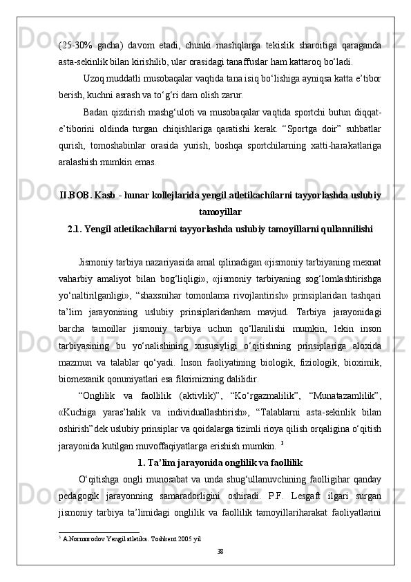 (25-30%   gacha)   davom   etadi,   chunki   mashqlarga   tekislik   sharoitiga   qaraganda
asta-sekinlik bilan kirishilib, ular orasidagi tanaffuslar ham kattaroq bо‘ladi.
Uzoq muddatli musobaqalar vaqtida tana isiq bо‘lishiga ayniqsa katta e’tibor
berish, kuchni asrash va tо‘g‘ri dam olish zarur.
Badan qizdirish mashg‘uloti va musobaqalar vaqtida sportchi butun diqqat-
e’tiborini   oldinda   turgan   chiqishlariga   qaratishi   kerak.   “Sportga   doir”   suhbatlar
qurish,   tomoshabinlar   orasida   yurish,   boshqa   sportchilarning   xatti-harakatlariga
aralashish mumkin emas. 
II.BOB.  Kasb - hunar kollejlarida yengil аtletikachilarni tayyorlashda uslubiy
tamoyillar
2.1. Yengil atletikachilarni tayyorlashda uslubiy tamoyillarni qullannilishi
Jismoniy tarbiya nazariyasida amal qilinadigan «jismoniy tarbiyaning mexnat
vaharbiy   amaliyot   bilan   bog‘liqligi»,   «jismoniy   tarbiyaning   sog‘lomlashtirishga
yо‘naltirilganligi»,   “shaxsnihar   tomonlama   rivojlantirish»   prinsiplaridan   tashqari
ta’lim   jarayonining   uslubiy   prinsiplaridanham   mavjud.   Tarbiya   jarayonidagi
barcha   tamoillar   jismoniy   tarbiya   uchun   qо‘llanilishi   mumkin,   lekin   inson
tarbiyasining   bu   yо‘nalishining   xususiyligi   о‘qitishning   prinsiplariga   aloxida
mazmun   va   talablar   qо‘yadi.   Inson   faoliyatining   biologik,   fiziologik,   bioximik,
biomexanik qonuniyatlari esa fikrimizning dalilidir. 
“Onglilik   va   faollilik   (aktivlik)”,   “Kо‘rgazmalilik”,   “Munatazamlilik”,
«Kuchiga   yaras’halik   va   individuallashtirish»,   “Talablarni   asta-sekinlik   bilan
oshirish” dek uslubiy prinsiplar va qoidalarga tizimli rioya qilish orqaligina о‘qitish
jarayonida kutilgan muvoffaqiyatlarga erishish mumkin.    3
1. Ta’lim jarayonida onglilik va faollilik
О‘qitishga   ongli   munosabat   va   unda   shug‘ullanuvchining   faolligihar   qanday
pedagogik   jarayonning   samaradorligini   oshiradi.   P.F.   Lesgaft   ilgari   surgan
jismoniy   tarbiya   ta’limidagi   onglilik   va   faollilik   tamoyillariharakat   faoliyatlarini
3
 A.Normurodov Yengil atletika. Toshkent 2005 yil
38