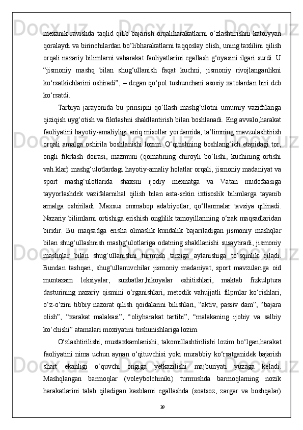 mexanik  ravishda   taqlid   qilib   bajarish   orqaliharakatlarni   о‘zlashtirishni   katoiyyan
qoralaydi va birinchilardan bо‘libharakatlarni taqqoslay olish, uning taxlilini qilish
orqali nazariy bilimlarni vaharakat faoliyatlarini egallash g‘oyasini  ilgari surdi. U
“jismoniy   mashq   bilan   shug‘ullanish   faqat   kuchni,   jismoniy   rivojlanganlikni
kо‘rsatkichlarini oshiradi”,   –   degan qо‘pol tushunchani asosiy xatolardan biri deb
kо‘rsatdi.
Tarbiya   jarayonida   bu   prinsipni   qо‘llash   mashg‘ulotni   umumiy   vazifalariga
qiziqish uyg‘otish va fikrlashni shakllantirish bilan boshlanadi. Eng avvalo,harakat
faoliyatini hayotiy-amaliyligi aniq misollar yordamida, ta’limning mavzulashtirish
orqali  amalga   oshirila  boshlanishi   lozim.  О‘qitishning  boshlang‘ich   etapidagi   tor,
ongli   fikrlash   doirasi,   mazmuni   (qomatining   chiroyli   bо‘lishi,   kuchining   ortishi
vah.klar) mashg‘ulotlardagi hayotiy-amaliy holatlar orqali, jismoniy madaniyat va
sport   mashg‘ulotlarida   shaxsni   ijodiy   mexnatga   va   Vatan   mudofaasiga
tayyorlashdek   vazifalarnihal   qilish   bilan   asta-sekin   ixtisoslik   bilimlarga   tayanib
amalga   oshiriladi.   Maxsus   ommabop   adabiyotlar,   qо‘llanmalar   tavsiya   qilinadi.
Nazariy bilimlarni ortishiga erishish onglilik tamoyillarining о‘zak maqsadlaridan
biridir.   Bu   maqsadga   erisha   olmaslik   kundalik   bajariladigan   jismoniy   mashqlar
bilan shug‘ullashnish mashg‘ulotlariga odatning shakllanishi susaytiradi, jismoniy
mashqlar   bilan   shug‘ullanishni   turmush   tarziga   aylanishiga   tо‘sqinlik   qiladi.
Bundan   tashqari,   shug‘ullanuvchilar   jismoniy   madaniyat,   sport   mavzulariga   oid
muntazam   leksiyalar,   suxbatlar,hikoyalar   eshitishlari,   maktab   fizkulptura
dasturining   nazariy   qismini   о‘rganishlari,   metodik   vahujjatli   filpmlar   kо‘rishlari,
о‘z-о‘zini   tibbiy   nazorat   qilish   qoidalarini   bilishlari,   “aktiv,   passiv   dam”,   “bajara
olish”,   “xarakat   malakasi”,   “oliyharakat   tartibi”,   “malakaning   ijobiy   va   salbiy
kо‘chishi” atamalari moxiyatini tushunishlariga lozim.
О‘zlashtirilishi,   mustaxkamlanishi,   takomillashtirilishi   lozim   bо‘lgan,harakat
faoliyatini   nima   uchun   aynan   о‘qituvchisi   yoki   murabbiy   kо‘rsatganidek   bajarish
shart   ekanligi   о‘quvchi   ongiga   yetkazilishi   majburiyati   yuzaga   keladi.
Mashqlangan   barmoqlar   (voleybolchiniki)   turmushda   barmoqlarning   nozik
harakatlarini   talab   qiladigan   kasblarni   egallashda   (soatsoz,   zargar   va   boshqalar)
39 