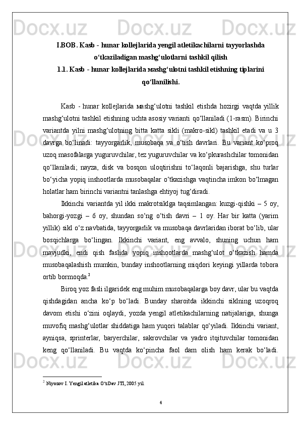 I.BOB.  Kasb - hunar kollejlarida yengil atletikachilarni tayyorlashda
o‘tkaziladigan mashg‘ulotlarni tashkil qilish
1.1. Kasb - hunar kollejlarida мashg‘ulotni tashkil etishning tiplarini
qо‘llanilishi.
Kasb   -   hunar   kollejlarida   мashg‘ulotni   tashkil   etish da   h ozirgi   vaqtda   yillik
mashg‘ulotni tashkil etishning uchta asosiy varianti qо‘llaniladi (1-rasm). Birinchi
variantda   yilni   mashg‘ulotning   bitta   katta   sikli   (makro-sikl)   tashkil   etadi   va   u   3
davrga   bо‘linadi:   tayyorgarlik,   musobaqa   va   о‘tish   davrlari.   Bu   variant   kо‘proq
uzoq masofalarga yuguruvchilar, tez yuguruvchilar va kо‘pkurashchilar tomonidan
qо‘llaniladi;   nayza,   disk   va   bosqon   uloqtirishni   tо‘laqonli   bajarishga,   shu   turlar
bо‘yicha yopiq inshootlarda musobaqalar о‘tkazishga vaqtincha imkon bо‘lmagan
holatlar ham birinchi variantni tanlashga ehtiyoj tug‘diradi.
Ikkinchi  variantda yil  ikki  makrotsiklga taqsimlangan:  kuzgi-qishki  – 5 oy,
bahorgi-yozgi   –   6   oy,   shundan   sо‘ng   о‘tish   davri   –   1   oy.   Har   bir   katta   (yarim
yillik) sikl о‘z navbatida, tayyorgarlik va musobaqa davrlaridan iborat bо‘lib, ular
bosqichlarga   bо‘lingan.   Ikkinchi   variant,   eng   avvalo,   shuning   uchun   ham
mavjudki,   endi   qish   faslida   yopiq   inshootlarda   mashg‘ulot   о‘tkazish   hamda
musobaqalashish  mumkin, bunday  inshootlarning miqdori  keyingi   yillarda  tobora
ortib bormoqda. 2
Biroq yoz fasli ilgaridek eng muhim musobaqalarga boy davr, ular bu vaqtda
qishdagidan   ancha   kо‘p   bо‘ladi.   Bunday   sharoitda   ikkinchi   siklning   uzoqroq
davom   etishi   о‘zini   oqlaydi,   yozda   yengil   atletikachilarning   natijalariga,   shunga
muvofiq mashg‘ulotlar  shiddatiga ham  yuqori  talablar  qо‘yiladi. Ikkinchi  variant,
ayniqsa,   sprinterlar,   baryerchilar,   sakrovchilar   va   yadro   itqituvchilar   tomonidan
keng   qо‘llaniladi.   Bu   vaqtda   kо‘pincha   faol   dam   olish   ham   kerak   bо‘ladi.
2
  Niyozov I. Yengil atletika О‘zDav JTI, 2005 yil.   
4 