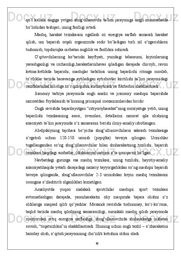 qо‘l   kelishi   ongiga   yetgan   shug‘ullanuvchi   ta’lim   jarayoniga   ongli   munosabatda
bо‘lishidan tashqari, uning faolligi ortadi.
Mashq,   harakat   texnikasini   egallash   oz   energiya   sarflab   samarali   harakat
qilish,   uni   bajarish   orqali   organizmda   sodir   bо‘ladigan   turli   xil   о‘zgarishlarni
tushunish, topshiriqka nisbatan onglilik va faollikni oshiradi.
О‘qituvchilarning   kо‘tarinki   kayfiyati,   yuzidagi   tabassumi,   kiyimlarning
yarashganligi   va   ixchamligi,harakatlarnihavas   qiladigan   darajada   chiroyli,   ravon
ketma-ketlikda   bajarishi,   mashqlar   tarkibini   uning   bajarilishi   ritmiga   moslab,
tо‘rtliklar   tarzida   baravariga   aytiladigan   aytishuvlar   kiritilishi   ta’lim   jarayonidagi
vazifalarnihal kilishga zо‘r qiziqishni kuchaytiradi va fikrlashni shakllantiradi.
Jismoniy   tarbiya   jarayonida   ongli   analiz   va   jismoniy   mashqni   bajarishda
nazoratdan foydalanish ta’limning prinsipial mexanizmlaridan biridir.
Ongli ravishda bajarilayotgan “ixtiyoriyharakat”ning moxiyatiga yetib, uning
bajarilishi   texnkasining   asosi,   zvenolari,   detallarini   nazorat   qila   olishning
axamiyati ta’lim jarayonida о‘z samarasini berishi ilmiy-amaliy isbotlangan.
Abelpskiyning   tajribasi   bо‘yicha   shug‘ullunuvchilarni   sakrash   texnikasiga
о‘rgatish   uchun   120-150   urinish   (popqtka)   tavsiya   qilingan.   Urinishlar
tugallangandan   sо‘ng   shug‘ullanuvchilar   bilan   shuharakatning   tuzilishi,   bajarish
texnikasi haqidagi suxbatlar, (diskussiya) natijasi о‘ta qoniqarsiz bо‘lgan. 
Navbatdagi   guruxga   esa   mashq   texnikasi,   uning   tuzilishi,   hayotiy-amaliy
axamiyatihaqida yetarli darajadagi nazariy tayyorgarlikdan sо‘ng mashqni bajarish
tavsiya   qilinganda,   shug‘ullanuvchilar   2-3   urinishdan   keyin   mashq   texnikasini
osongina о‘zlashtirib olganliklari kuzatilgan.
Amaliyotda   yuqori   malakali   sprotchilar   mashqni   sport   texnikasi
avtomatlashgan   darajada,   yaoniharakatni   oliy   maqomda   bajara   olishni   о‘z
oldilariga   maqsad   qilib   qо‘yadilar.   Mexanik   ravishda   tushunmay,   kо‘r-kо‘rona,
taqlid   tarzida   mashq   qilishning   samarasizligi,   surunkali   mashq   qilish   jarayonida
meoyoridan   ortiq   energiya   sarflashga,   shug‘ullanuvchida   shuharakatga   nisbatan
sovish, “toqatsizlikni”ni shakkllantiradi. Shuning uchun ongli taxlil  –  о‘zharakatini
baxolay olish, о‘qitish jarayonining chо‘zilib ketishini oldini oladi. 
40 