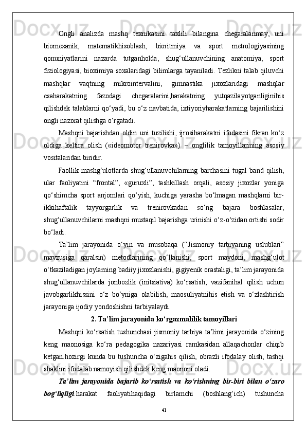 Ongli   analizda   mashq   texnikasini   taxlili   bilangina   chegaralanmay,   uni
biomexanik,   matematikhisoblash,   bioritmiya   va   sport   metrologiyasining
qonuniyatlarini   nazarda   tutganholda,   shug‘ullanuvchining   anatomiya,   sport
fiziologiyasi, bioximiya soxalaridagi bilimlarga tayaniladi. Tezlikni talab qiluvchi
mashqlar   vaqtning   mikrointervalini,   gimnastika   jixozlaridagi   mashqlar
esaharakatning   fazodagi   chegaralarini,harakatning   yutqazilayotganliginihis
qilishdek talablarni qо‘yadi, bu о‘z navbatida, ixtiyoriyharakatlarning bajarilishini
ongli nazorat qilishga о‘rgatadi. 
Mashqni   bajarishdan   oldin   uni   tuzilishi,   ijrosiharakatni   ifodasini   fikran   kо‘z
oldiga   keltira   olish   («ideomotor   trenirovka»)   –   onglilik   tamoyillarining   asosiy
vositalaridan biridir.
Faollik   mashg‘ulotlarda   shug‘ullanuvchilarning   barchasini   tugal   band   qilish,
ular   faoliyatini   “frontal”,   «guruxli”,   tashkillash   orqali,   asosiy   jixozlar   yoniga
qо‘shimcha   sport   anjomlari   qо‘yish,   kuchiga   yarasha   bо‘lmagan   mashqlarni   bir-
ikkihaftalik   tayyorgarlik   va   trenirovkadan   sо‘ng   bajara   boshlasalar,
shug‘ullanuvchilarni mashqni mustaqil bajarishga urinishi о‘z-о‘zidan ortishi sodir
bо‘ladi.
Ta’lim   jarayonida   о‘yin   va   musobaqa   (“Jismoniy   tarbiyaning   uslublari”
mavzusiga   qaralsin)   metodlarining   qо‘llanishi,   sport   maydoni,   mashg‘ulot
о‘tkaziladigan joylarning badiiy jixozlanishi, gigiyenik orastaligi, ta’lim jarayonida
shug‘ullanuvchilarda   jonbozlik   (initsiativa)   kо‘rsatish,   vazifanihal   qilish   uchun
javobgarlikhissini   о‘z   bо‘yniga   olabilish,   maosuliyatnihis   etish   va   о‘zlashtirish
jarayoniga ijodiy yondoshishni tarbiyalaydi.
2. Ta’lim jarayonida kо‘rgazmalilik tamoyillari
Mashqni   kо‘rsatish   tushunchasi   jismoniy   tarbiya   ta’limi   jarayonida   о‘zining
keng   maonosiga   kо‘ra   pedagogika   nazariyasi   ramkasidan   allaqachonlar   chiqib
ketgan.hozirgi   kunda   bu   tushuncha   о‘zigahis   qilish,   obrazli   ifodalay   olish,   tashqi
shaklini ifodalab namoyish qilishdek keng maononi oladi.
Ta’lim   jarayonida   bajarib   kо‘rsatish   va   kо‘rishning   bir-biri   bilan   о‘zaro
bog‘liqligi .harakat   faoliyatihaqidagi   birlamchi   (boshlang‘ich)   tushuncha
41 