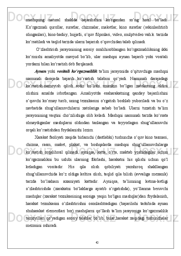 mashqning   natural   shaklda   bajarilishini   kо‘rgandan   sо‘ng   hosil   bо‘ladi.
Kо‘rgazmali   qurollar,   suratlar,   chizmalar,   maketlar,   kino   suratlar   (sekinlashtirib
olinganlari), kino-badiiy, hujjatli, о‘quv filpmlari, video, mulptvideo vah.k. tarzida
kо‘rsatiladi va taqlid tarzida ularni bajarish о‘quvchidan talab qilinadi.
  О‘zlashtirish   jarayonining   asosiy   omilihisoblangan   kо‘rgazmalilikning   ikki
kо‘rinishi   amaliyotda   mavjud   bо‘lib,   ular   mashqni   aynan   bajarib   yoki   vositali
yordami bilan kо‘rsatish deb farqlanadi.
Aynan   yoki   vositali   kо‘rgazmalilik   ta’lim   jarayonida   о‘qituvchiga   mashqni
namunali   darajada   bajarib   kо‘rsatish   talabini   qо‘yadi.   Namunali   darajadagi
kо‘rsatish-namoyish   qilish   sodir   bо‘lishi   mumkin   bо‘lgan   xatolarning   oldini
olishini   amalda   isbotlangan.   Amaliyotda   esaharakatning   qanday   bajarilishini
о‘quvchi   kо‘rmay   turib,   uning   texnikasini   о‘rgatish   boshlab   yuboriladi   va   bu   о‘z
navbatida   shug‘ullanuvchilarni   xatolariga   sabab   bо‘ladi.   Ularni   tuzatish   ta’lim
jarayonining   vaqtini   chо‘zilishiga   olib   keladi.   Mashqni   namunali   tarzda   kо‘rsata
olmaydiganlar   mashqlarni   oldindan   tanlangan   va   tayyorlagan   shug‘ullanuvchi
orqali kо‘rsatishdan foydalanishi lozim. 
Xarakat faoliyati xaqida birlamchi (dastlabki) tushuncha о‘quv kino tasmasi,
chizma,   rasm,   maket,   plakat,   va   boshqalarda   mashqni   shug‘ullanuvchilarga
kо‘rsatish   orqalihosil   qilinadi,   ayniqsa,   katta,   о‘rta,   maktab   yoshidagilar   uchun
kо‘rgazmalikni   bu   uslubi   ularning   fikrlashi,   harakatni   his   qilishi   uchun   qо‘l
keladigan   vositadir.   His   qila   olish   qobiliyati   yaxshiroq   shakllangan
shug‘ullanuvchida   kо‘z   oldiga   keltira   olish,   taqlid   qila   bilish   (avvaliga   mexanik)
tarzda   bо‘lsaham   axamiyati   kattadir.   Ayniqsa,   ta’limning   ketma-ketligi
о‘zlashtirishda   (xarakatni   bо‘laklarga   ajratib   о‘rgatishda),   yо‘llanma   beruvchi
mashqlar  (xarakat   texnikasining  asosiga  yaqin  bо‘lgan  mashqlar)dan  foydalanish,
harakat   texnikasini   о‘zlashtirishni   osonlashtradigan   (bajarilishi   tarkibida   aynan
shuharakat   elementlari   bor)   mashqlarni   qо‘llash   ta’lim   jarayoniga   kо‘rgazmalilik
tamoyillari   qо‘yadigan   asosiy   talablar   bо‘lib,   bular,harakat   xaqidagi   tushunchalar
mezonini oshiradi.
42 