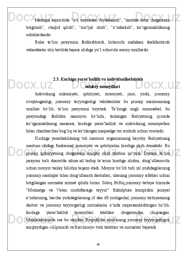 Mashqni   bajarishda   “о‘z   soyasidan   foydalanish”,   “xarakat   satxi   chegarasini
belgilash”,   «taqlid   qilish”,   “mо‘ljal   olish”,   “о‘xshatish”,   kо‘rgazmalilikning
uslublardandir. 
Bular   ta’lim   jarayonini   faollashtiradi,   birlamchi   malakani   shakllantirish
vaharakatni oliy tartibda bajara olishga yо‘l ochuvchi asosiy omillardir.
2. 3. Kuchiga yaras’halilik va individuallashtirish
uslubiy tamoyillari
Individning   imkoniyati,   qobiliyati,   xususiyati,   jinsi,   yoshi,   jismoniy
rivojlanganligi,   jismoniy   tayyorgarligi   vahokazolar   bu   prinsip   mazmunining
omillari   bо‘lib,   ta’lim   jarayonini   boyitadi.   Ta’limga   ongli   munosabat,   bu
jarayondagi   faollikni   namoyen   bо‘lishi,   tanlangan   faoliyatning   ijrosida
kо‘rgazmalikning   samarasi,   kuchiga   yaras’halilik   va   individning   xususiyatlari
bilan chambarchas bog‘liq va kо‘zlangan maqsadga tez erishish uchun vositadir.
Kuchiga   yarashalilikning   tub   maonosi   organizmning   hayotiy   faoliyatining
maolum  ishdagi  funksional  xususiyati  va qobiliyatini  hisobga  olish  demakdir. Bu
prinsip   qobiliyatning   chegarasini   aniqlay   olish   talabini   qо‘yadi.   Demak,   ta’lim
jarayoni   turli   sharoitda   xilma-xil   tashqi   ta’sirini   hisobga   olishni,   shug‘ullanuvchi
uchun meoyor tanlay bilishni taqazo etadi. Meoyor bо‘lib turli xil yoshdagilarning
jismoniy mashqlar bilan shug‘ullanish dasturlari, ularning jismoniy sifatlari uchun
belgilangan normalar xizmat qilishi lozim. Sobiq Ittifoq jismoniy tarbiya tizimida
“Mexnatga   va   Vatan   mudofaasiga   tayyor”   fizkulptura   kompleksi   jamiyat
a’zolarining, barcha yoshdagilarning (6 dan 60 yoshgacha) jismoniy tarbiyasining
dasturi   va   jismoniy   tayyorgarligi   normalarini   о‘zida   mujassamlashtirgan   bо‘lib,
kuchiga   yaras’halilik   tamoyillari   talablari   chegarasidan   chiqmagan.
Mamlakatimizda   esa   bu   vazifani   Respublika   axolisining   jismoniy   tayyorgarligini
aniqlaydigan «Alpomish va Barchinoy» testi talablari va normalari bajaradi.
43 