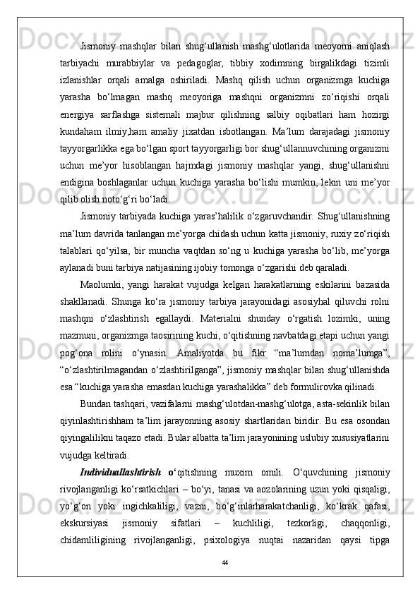 Jismoniy   mashqlar   bilan   shug‘ullanish   mashg‘ulotlarida   meoyorni   aniqlash
tarbiyachi   murabbiylar   va   pedagoglar,   tibbiy   xodimning   birgalikdagi   tizimli
izlanishlar   orqali   amalga   oshiriladi.   Mashq   qilish   uchun   organizmga   kuchiga
yarasha   bо‘lmagan   mashq   meoyoriga   mashqni   organizmni   zо‘riqishi   orqali
energiya   sarflashga   sistemali   majbur   qilishning   salbiy   oqibatlari   ham   hozirgi
kundaham   ilmiy,ham   amaliy   jixatdan   isbotlangan.   Ma’lum   darajadagi   jismoniy
tayyorgarlikka ega bо‘lgan sport tayyorgarligi bor shug‘ullannuvchining organizmi
uchun   me’yor   hisoblangan   hajmdagi   jismoniy   mashqlar   yangi,   shug‘ullanishni
endigina   boshlaganlar   uchun   kuchiga   yarasha   bо‘lishi   mumkin,   lekin   uni   me’yor
qilib olish notо‘g‘ri bо‘ladi.
Jismoniy  tarbiyada kuchiga  yaras’halilik  о‘zgaruvchandir. Shug‘ullanishning
ma’lum davrida tanlangan me’yorga chidash uchun katta jismoniy, ruxiy zо‘riqish
talablari   qо‘yilsa,   bir   muncha   vaqtdan   sо‘ng   u   kuchiga   yarasha   bо‘lib,   me’yorga
aylanadi buni tarbiya natijasining ijobiy tomonga о‘zgarishi deb qaraladi. 
Maolumki,   yangi   harakat   vujudga   kelgan   harakatlarning   eskilarini   bazasida
shakllanadi.   Shunga   kо‘ra   jismoniy   tarbiya   jarayonidagi   asosiyhal   qiluvchi   rolni
mashqni   о‘zlashtirish   egallaydi.   Materialni   shunday   о‘rgatish   lozimki,   uning
mazmuni, organizmga taosirining kuchi, о‘qitishning navbatdagi etapi uchun yangi
pog‘ona   rolini   о‘ynasin.   Amaliyotda   bu   fikr   “ma’lumdan   noma’lumga”,
“о‘zlashtirilmagandan о‘zlashtirilganga”, jismoniy mashqlar bilan shug‘ullanishda
esa “kuchiga yarasha emasdan kuchiga yarashalikka” deb formulirovka qilinadi.
Bundan tashqari, vazifalarni mashg‘ulotdan-mashg‘ulotga, asta-sekinlik bilan
qiyinlashtirishham   ta’lim   jarayonning   asosiy   shartlaridan   biridir.   Bu   esa   osondan
qiyingalilikni taqazo etadi. Bular albatta ta’lim jarayonining uslubiy xususiyatlarini
vujudga keltiradi.
Individuallashtirish   о ‘ qitishning   muxim   omili.   О ‘quvchining   jismoniy
rivojlanganligi  k о ‘rsatkichlari   –   b о ‘yi, tanasi  va aozolarining uzun yoki qisqaligi,
y о ‘g‘on   yoki   ingichkaliligi,   vazni,   b о ‘g‘inlarharakatchanligi,   k о ‘krak   qafasi,
ekskursiyasi   jismoniy   sifatlari   –   kuchliligi,   tezkorligi,   chaqqonligi,
chidamliligining   rivojlanganligi,   psixologiya   nuqtai   nazaridan   qaysi   tipga
44 