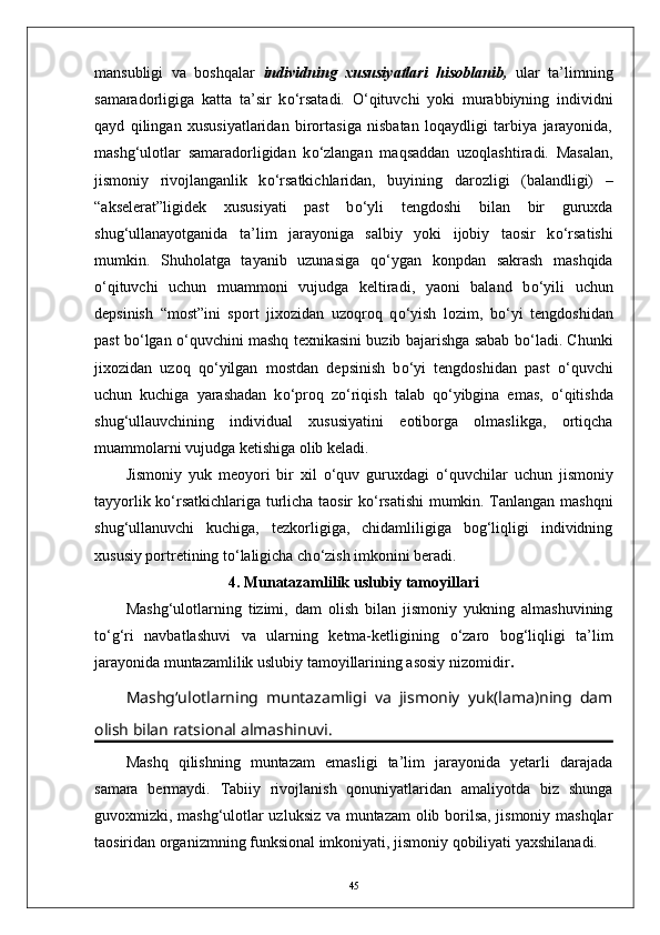 mansubligi   va   boshqalar   individning   xususiyatlari   hisoblanib,   ular   ta’limning
samaradorligiga   katta   ta’sir   k о ‘rsatadi.   О ‘qituvchi   yoki   murabbiyning   individni
qayd   qilingan   xususiyatlaridan   birortasiga   nisbatan   loqaydligi   tarbiya   jarayonida,
mashg‘ulotlar   samaradorligidan   k о ‘zlangan   maqsaddan   uzoqlashtiradi.   Masalan,
jismoniy   rivojlanganlik   k о ‘rsatkichlaridan,   buyining   darozligi   (balandligi)   –
“akselerat”ligidek   xususiyati   past   b о ‘yli   tengdoshi   bilan   bir   guruxda
shug‘ullanayotganida   ta’lim   jarayoniga   salbiy   yoki   ijobiy   taosir   k о ‘rsatishi
mumkin.   Shuholatga   tayanib   uzunasiga   q о ‘ygan   konpdan   sakrash   mashqida
о ‘qituvchi   uchun   muammoni   vujudga   keltiradi,   yaoni   baland   b о ‘yili   uchun
depsinish   “most”ini   sport   jixozidan   uzoqroq   q о ‘yish   lozim,   b о ‘yi   tengdoshidan
past b о ‘lgan   о ‘quvchini mashq texnikasini buzib bajarishga sabab b о ‘ladi. Chunki
jixozidan   uzoq   q о ‘yilgan   mostdan   depsinish   b о ‘yi   tengdoshidan   past   о ‘quvchi
uchun   kuchiga   yarashadan   k о ‘proq   z о ‘riqish   talab   q о ‘yibgina   emas,   о ‘qitishda
shug‘ullauvchining   individual   xususiyatini   eotiborga   olmaslikga,   ortiqcha
muammolarni vujudga ketishiga olib keladi.
Jismoniy   yuk   meoyori   bir   xil   о ‘quv   guruxdagi   о ‘quvchilar   uchun   jismoniy
tayyorlik k о ‘rsatkichlariga turlicha taosir k о ‘rsatishi mumkin. Tanlangan mashqni
shug‘ullanuvchi   kuchiga,   tezkorligiga,   chidamliligiga   bog‘liqligi   individning
xususiy portretining t о ‘laligicha ch о ‘zish imkonini beradi.
4. Munatazamlilik uslubiy tamoyillari
Mashg‘ulotlarning   tizimi,   dam   olish   bilan   jismoniy   yukning   almashuvining
t о ‘g‘ri   navbatlashuvi   va   ularning   ketma-ketligining   о ‘zaro   bog‘liqligi   ta’lim
jarayonida muntazamlilik uslubiy tamoyillarining asosiy nizomidir .
Mashg‘ulotlarning   muntazamligi   va   jismoniy   yuk(lama)ning   dam
olish bilan ratsional almashinuvi.
Mashq   qilishning   muntazam   emasligi   ta’lim   jarayonida   yetarli   darajada
samara   bermaydi.   Tabiiy   rivojlanish   qonuniyatlaridan   amaliyotda   biz   shunga
guvoxmizki, mashg‘ulotlar uzluksiz va muntazam olib borilsa, jismoniy mashqlar
taosiridan organizmning funksional imkoniyati, jismoniy qobiliyati yaxshilanadi. 
45 