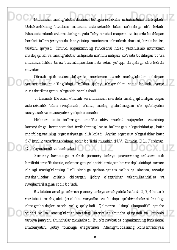 Muntazam mashg‘ulotlardanhosil b о ‘lgan reflekslar  uzluksizlikni  talab qiladi.
Uzluksizlikning   buzilishi   malakani   asta-sekinlik   bilan   s о ‘nishiga   olib   keladi.
Mustaxkamlanib avtomatlashgan yoki “oliy harakat maqomi”da bajarila boshlagan
harakat ta’lim jarayonida faoliyatning muntazam takrorlash shartini, kerak b о ‘lsa,
talabini   q о ‘yadi.   Chunki   organizmning   funksional   holati   yaxshilanib   muntazam
mashq qilish va mashg‘ulotlar natijasida ma’lum natijani k о ‘rsata boshlagan b о ‘lsa
muntazamlilikni   biroz   buzilishi,hosilani   asta-sekin   y о ‘qqa   chiqishiga   olib   kelishi
mumkin.
Obrazli   qilib   xulosa   kilganda,   muntazam   tizimli   mashg‘ulotlar   qoldirgan
yarimsharlar   pu о ‘tlog‘idagi   “iz”dan   ijobiy   о ‘zgarishlar   sodir   b о ‘ladi,   yangi
о ‘zlashtirilmaganini  о ‘rganish osonlashadi.
  J.   Lamark  fikricha,   «tizimli   va   muntazam   ravishda   mashq   qildirilgan  organ
asta-sekinlik   bilan   rivojlanadi,   о ‘sadi,   mashq   qildirilmagani   о ‘z   qobiliyatini
susaytiradi va xususiyatini y о ‘qotib boradi».
Nisbatan   katta   b о ‘lmagan   tanaffus   aktiv   muskul   hujayralari   vaznining
kamayishiga,   komponentlari   tuzilishining   lozim   b о ‘lmagan   о ‘zgarishlariga,   hatto
morfologiyasining   regresssiyasiga   olib   keladi.   Ayrim   regressiv   о ‘zgarishlar   hatto
5-7 kunlik tanaffuslardaham sodir b о ‘lishi  mumkin (N.V. Zimkin, D.L. Ferdman,
O.I. Faynshmidt va boshqalar). 
Jismoniy   kamolotga   erishish   jismoniy   tarbiya   jarayonining   uzluksiz   olib
borilishi tanaffuslarsiz, oqlanmagan y о ‘qotishlarsiz,har bir mashg‘ulotdagi samara
oldingi   mashg‘ulotning   “iz”i   hisobiga   qatlam-qatlam   b о ‘lib   qalinlashsa,   avvalgi
mashg‘ulotlar   keltirib   chiqargan   ijobiy   о ‘zgarishar   takomillashtirilsa   va
rivojlantirilsagina sodir b о ‘ladi. 
Bu talabni amalga oshirish jismoiy tarbiya amaliyotida haftada 2, 3, 4,hatto 5
martabali   mashg‘ulot   (ertalabki   zaryadka   va   boshqa   q о ‘shimchalarni   hisobga
olmaganholda)lar   orqali   y о ‘lg   q о ‘yiladi.   Qolaversa,   “shug‘ullanganlik”   qancha
yuqori   b о ‘lsa,   mashg‘ulotlar   orasidagi   intervallar   shuncha   qisqaradi   va   jismoniy
tarbiya jarayoni shunchalar zichlashadi. Bu  о ‘z navbatida organizmning funksional
imkoniyatini   ijobiy   tomonga   о ‘zgartiradi.   Mashg‘ulotlarning   konsentratsiyasi
46 