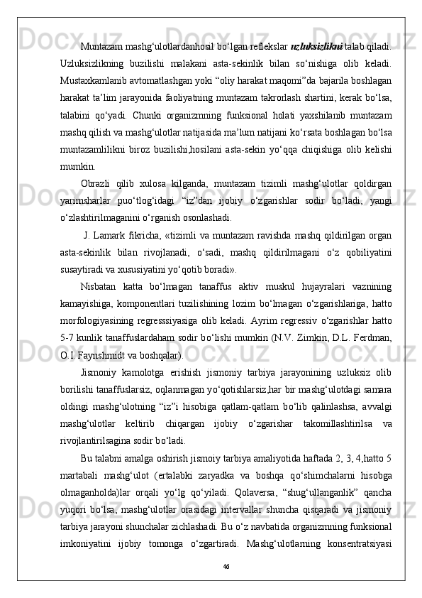 Muntazam mashg‘ulotlardanhosil b о ‘lgan reflekslar  uzluksizlikni  talab qiladi.
Uzluksizlikning   buzilishi   malakani   asta-sekinlik   bilan   s о ‘nishiga   olib   keladi.
Mustaxkamlanib avtomatlashgan yoki “oliy harakat maqomi”da bajarila boshlagan
harakat ta’lim jarayonida faoliyatning muntazam takrorlash shartini, kerak b о ‘lsa,
talabini   q о ‘yadi.   Chunki   organizmning   funksional   holati   yaxshilanib   muntazam
mashq qilish va mashg‘ulotlar natijasida ma’lum natijani k о ‘rsata boshlagan b о ‘lsa
muntazamlilikni   biroz   buzilishi,hosilani   asta-sekin   y о ‘qqa   chiqishiga   olib   kelishi
mumkin.
Obrazli   qilib   xulosa   kilganda,   muntazam   tizimli   mashg‘ulotlar   qoldirgan
yarimsharlar   pu о ‘tlog‘idagi   “iz”dan   ijobiy   о ‘zgarishlar   sodir   b о ‘ladi,   yangi
о ‘zlashtirilmaganini  о ‘rganish osonlashadi.
  J.   Lamark  fikricha,   «tizimli   va   muntazam   ravishda   mashq   qildirilgan  organ
asta-sekinlik   bilan   rivojlanadi,   о ‘sadi,   mashq   qildirilmagani   о ‘z   qobiliyatini
susaytiradi va xususiyatini y о ‘qotib boradi».
Nisbatan   katta   b о ‘lmagan   tanaffus   aktiv   muskul   hujayralari   vaznining
kamayishiga,   komponentlari   tuzilishining   lozim   b о ‘lmagan   о ‘zgarishlariga,   hatto
morfologiyasining   regresssiyasiga   olib   keladi.   Ayrim   regressiv   о ‘zgarishlar   hatto
5-7 kunlik tanaffuslardaham sodir b о ‘lishi  mumkin (N.V. Zimkin, D.L. Ferdman,
O.I. Faynshmidt va boshqalar). 
Jismoniy   kamolotga   erishish   jismoniy   tarbiya   jarayonining   uzluksiz   olib
borilishi tanaffuslarsiz, oqlanmagan y о ‘qotishlarsiz,har bir mashg‘ulotdagi samara
oldingi   mashg‘ulotning   “iz”i   hisobiga   qatlam-qatlam   b о ‘lib   qalinlashsa,   avvalgi
mashg‘ulotlar   keltirib   chiqargan   ijobiy   о ‘zgarishar   takomillashtirilsa   va
rivojlantirilsagina sodir b о ‘ladi. 
Bu talabni amalga oshirish jismoiy tarbiya amaliyotida haftada 2, 3, 4,hatto 5
martabali   mashg‘ulot   (ertalabki   zaryadka   va   boshqa   q о ‘shimchalarni   hisobga
olmaganholda)lar   orqali   y о ‘lg   q о ‘yiladi.   Qolaversa,   “shug‘ullanganlik”   qancha
yuqori   b о ‘lsa,   mashg‘ulotlar   orasidagi   intervallar   shuncha   qisqaradi   va   jismoniy
tarbiya jarayoni shunchalar zichlashadi. Bu  о ‘z navbatida organizmning funksional
imkoniyatini   ijobiy   tomonga   о ‘zgartiradi.   Mashg‘ulotlarning   konsentratsiyasi
46