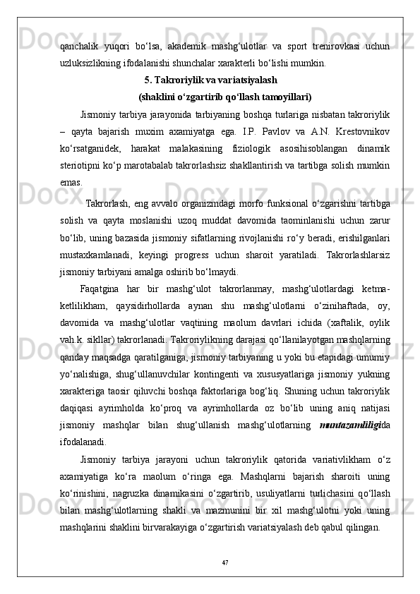 qanchalik   yuqori   b о ‘lsa,   akademik   mashg‘ulotlar   va   sport   trenirovkasi   uchun
uzluksizlikning ifodalanishi shunchalar xarakterli b о ‘lishi mumkin.
                           5. Takroriylik va variatsiyalash
(shaklini  о ‘zgartirib q о ‘llash tamoyillari)
Jismoniy  tarbiya jarayonida tarbiyaning boshqa  turlariga nisbatan takroriylik
–   qayta   bajarish   muxim   axamiyatga   ega.   I.P.   Pavlov   va   A.N.   Krestovnikov
k о ‘rsatganidek,   harakat   malakasining   fiziologik   asosihisoblangan   dinamik
steriotipni k о ‘p marotabalab takrorlashsiz shakllantirish va tartibga solish mumkin
emas.
Takrorlash,  eng avvalo  organizmdagi  morfo funksional   о ‘zgarishni  tartibga
solish   va   qayta   moslanishi   uzoq   muddat   davomida   taominlanishi   uchun   zarur
b о ‘lib, uning bazasida  jismoniy sifatlarning rivojlanishi  r о ‘y beradi, erishilganlari
mustaxkamlanadi,   keyingi   progress   uchun   sharoit   yaratiladi.   Takrorlashlarsiz
jismoniy tarbiyani amalga oshirib b о ‘lmaydi.  
Faqatgina   har   bir   mashg‘ulot   takrorlanmay,   mashg‘ulotlardagi   ketma-
ketlilikham,   qaysidirhollarda   aynan   shu   mashg‘ulotlarni   о‘zinihaftada,   oy,
davomida   va   mashg‘ulotlar   vaqtining   maolum   davrlari   ichida   (xaftalik,   oylik
vah.k. sikllar) takrorlanadi.  Takroriylikning darajasi q о ‘llanilayotgan mashqlarning
qanday maqsadga qaratilganiga, jismoniy tarbiyaning u yoki bu etapidagi umumiy
y о ‘nalishiga,   shug‘ullanuvchilar   kontingenti   va   xususyatlariga   jismoniy   yukning
xarakteriga taosir  qiluvchi  boshqa faktorlariga bog‘liq. Shuning uchun takroriylik
daqiqasi   ayrimholda   k о ‘proq   va   ayrimhollarda   oz   b о ‘lib   uning   aniq   natijasi
jismoniy   mashqlar   bilan   shug‘ullanish   mashg‘ulotlarning   muntazamliligi da
ifodalanadi.
Jismoniy   tarbiya   jarayoni   uchun   takroriylik   qatorida   variativlikham   о ‘z
axamiyatiga   k о ‘ra   maolum   о ‘ringa   ega.   Mashqlarni   bajarish   sharoiti   uning
k о ‘rinishini,   nagruzka   dinamikasini   о ‘zgartirib,   usuliyatlarni   turlichasini   q о ‘llash
bilan   mashg‘ulotlarning   shakli   va   mazmunini   bir   xil   mashg‘ulotni   yoki   uning
mashqlarini shaklini birvarakayiga  о ‘zgartirish variatsiyalash deb qabul qilingan. 
47 